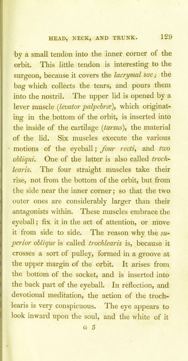 by a small tendon into the inner corner of the orbit. This little tendon is interesting to the surgeon, because it covers the lacrymal sac; the bag which collects the tears, and pours them into the nostril. The upper lid is opened by a lever muscle (levator palpebrce), which originat- ing in the bottom of the orbit, is inserted into the inside of the cartilage (tarsus), the material of the lid. Six muscles execute the various motions of the eyeball; four recti, and two obliqui. One of the latter is also called troch- lear is. The four straight muscles take their rise, not from the bottom of the orbit, but from the side near the inner corner; so that the two outer ones are considerably larger than their antagonists within. These muscles embrace the eyeball; fix it in the act of attention, or move it from side to side. The reason why the su- perior oblique is called trochlearis is, because it crosses a sort of pulley, formed in a groove at the upper margin of the orbit. It arises from the bottom of the socket, and is inserted into the back part of the eyeball. In reflection, and devotional meditation, the action of the troch- learis is very conspicuous. The eye appears to look inward upon the soul, and the white of it