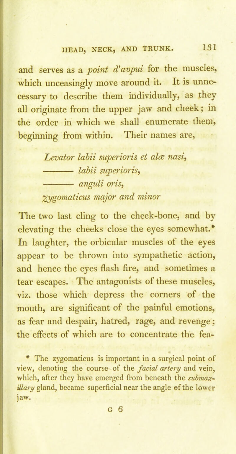 and serves as a point d’avpui for the muscles, which unceasingly move around it. It is unne- cessary to describe them individually, as they all originate from the upper jaw and cheek; in the order in which we shall enumerate them* beginning from within. Their names are, Levator labii superioris et alee nasi, labii supei'ioris, anguli oi'is, %ygomaticus major and minor The two last cling to the cheek-bone, and by elevating the cheeks close the eyes somewhat.* In laughter, the orbicular muscles of the eyes appear to be thrown into sympathetic action, and hence the eyes flash fire, and sometimes a tear escapes. The antagonists of these muscles, viz. those which depress the corners of the mouth, are significant of the painful emotions, as fear and despair, hatred, rage, and revenge; the effects of which are to concentrate the fea- * The zygomaticus is important in a surgical point of view, denoting the course of the facial artery and vein, which, after they have emerged from beneath the submax- illary gland, became superficial near the angle ef the lower jaw.