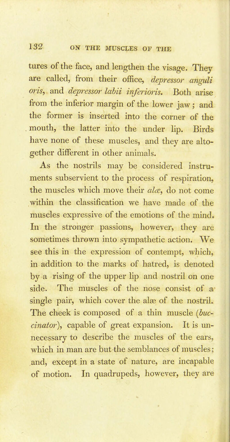 tures of the face, and lengthen the visage. They are called, from their office, depressor anguli oris, and depressor labii inferioris. Both arise from the inferior margin of the lower jaw; and the former is inserted into the corner of the mouth, the latter into the under lip. Birds have none of these muscles, and they are alto- gether different in other animals. As the nostrils may be considered instru- ments subservient to the process of respiration, the muscles which move then’ alee, do not come within the classification we have made of the muscles expressive of the emotions of the mind. In the stronger passions, however, they are sometimes thrown into sympathetic action. We see this in the expression of contempt, which, in addition to the marks of hatred, is denoted by a rising of the upper lip and nostril on one side. The muscles of the nose consist of a single pair, which cover the alae of the nostril. The cheek is composed of a thin muscle (buc- cinator), capable of great expansion. It is un- necessary to describe the muscles of the ears, which in man are but the semblances of muscles; and, except in a state of nature, are incapable of motion. In quadrupeds, however, they are