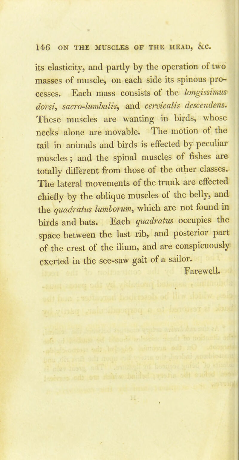 its elasticity, and partly by the operation of two masses of muscle, on each side its spinous pro- cesses. Each mass consists of the longissimus dorsi, scicro-lumbalis, and cervicalis descendens. These muscles are wanting in birds, whose necks alone are movable. The motion of the tail in animals and birds is effected by peculiar muscles; and the spinal muscles of fishes are totally different from those of the other classes. The lateral movements of the trunk are effected chiefly by the oblique muscles of the belly, and the quadratus lumborum, which are not found in birds and bats. Each quadratus occupies the space between the last rib, and posterior pait of the crest of the ilium, and are conspicuously exerted in the see-saw gait of a sailor. Farewell.