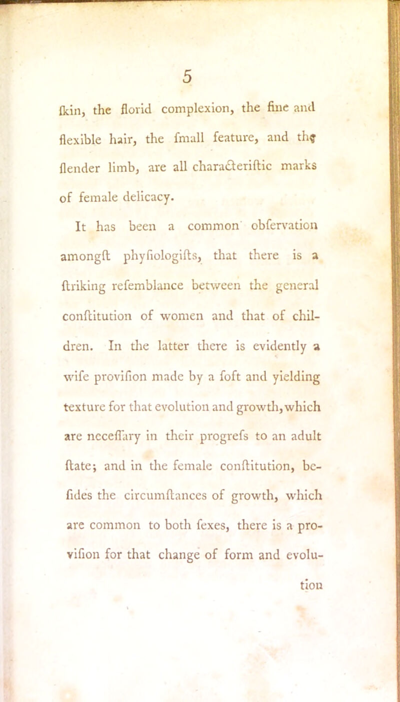 {kin, the florid complexion, the fine and flexible hair, the fmall feature, and the {lender limb, are all chara&eriftic marks of female delicacy. It has been a common obfervation amongft phyfiologifts, that there is a (Inking refemblance between the general confeitution of women and that of chil- dren. In the latter there is evidently a wife provifion made by a foft and yielding texture for that evolution and growth, which are ncceflary in their progrefs to an adult ftate; and in the female conftitution, bc- fules the circumftances of growth, which are common to both fexes, there is a pro- vifion for that change of form and evolu- tion