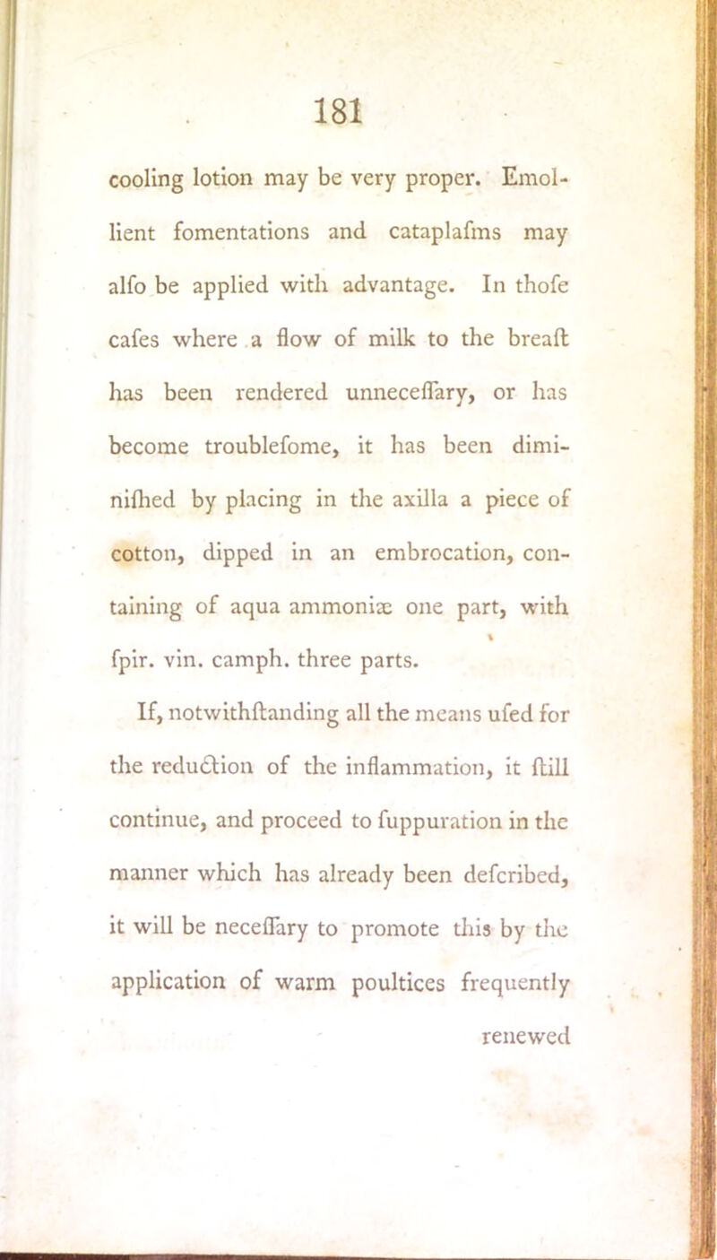 cooling lotion may be very proper. Emol- lient fomentations and cataplafms may alfo be applied with advantage. In thofe cafes where a flow of milk to the bread has been rendered unneceflary, or has become troublefome, it has been dimi- niflied by placing in the axilla a piece of cotton, dipped in an embrocation, con- taining of aqua ammonix one part, with fpir. vin. camph. three parts. If, notwithftanding all the means ufed for the reduction of the inflammation, it ftill continue, and proceed to fuppuration in the manner which has already been defcribed, it will be neceflary to promote this by the application of warm poultices frequently renewed