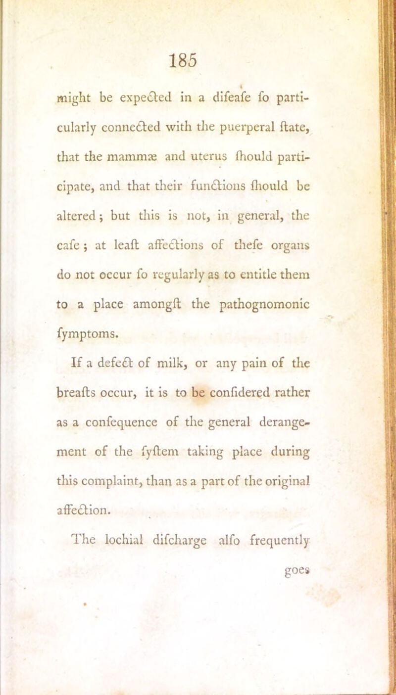 might be expelled in a difeafe fo parti- cularly connected with die puerperal date, that the mammas and uterus fhould parti- cipate, and that their functions fhould be altered; but this is not, in general, the cafe ; at leaft affections of thefe organs do not occur fo regularly as to entitle them to a place amongft the pathognomonic fymptoms. If a defect of milk, or any pain of the breads occur, it is to be confidered rather as a confequence of the general derange- ment of the fyftem taking place during this complaint, than as a part of the original affection. The lochial difcharge alfo frequently goes