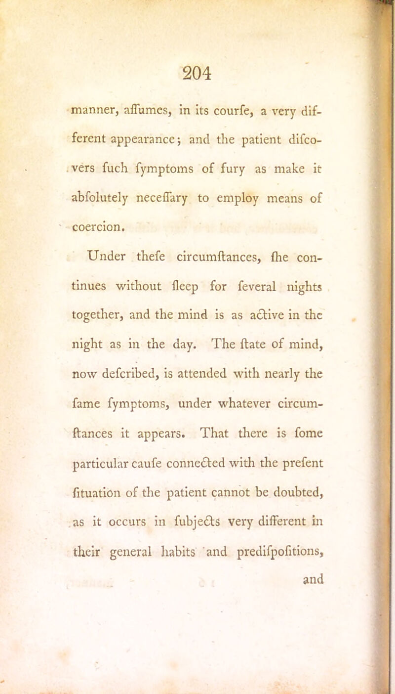 manner, aflumes, in its courfe, a very dif- ferent appearance; and the patient difco- vers fuch fymptoms of fury as make it abfolutely neceflary to employ means of coercion. Under thefe circumftances, {he con- tinues without fleep for feveral nights together, and the mind is as active in the night as in the day. The ftate of mind, now defcribed, is attended with nearly the fame fymptoms, under whatever circum- ftances it appears. That there is fome particular caufe connected with the prefent fituation of the patient cannot be doubted, as it occurs in fubje6ts very different in their general habits and predifpofitions, and