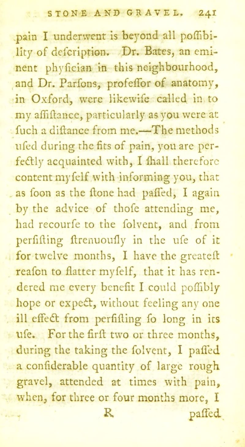 pain I underwent is beyond all poflibi- lity of description. Dr. Bates, an emi- nent phyfician in this neighbourhood, and Dr. Parfons, profeffor of anatomy, in Oxford, were like wife called in to my afliflance, particularly as you were at fuch a diftance from me.—The methods ufed during the fits of pain, you are per- fectly acquainted with, I fliall therefore content rnyfelf with informing you, that as loon as the flone had paffed, I again by the advice of thofe attending me, had recourfe to the folvent, and from perfifting ftrenuoufly in the ufe of it for twelve months, I have the greateft reafen to flatter rnyfelf, that it has ren- dered me every benefit I could poflibly hope or expeCt, without feeling any one ill efFeCt from perfifting fo long in its life. For the firft two or three months, during the taking the folvent, I paffed a confiderable quantity of large rough gravel, attended at times with pain, when, for three or four months more, I - R paffed