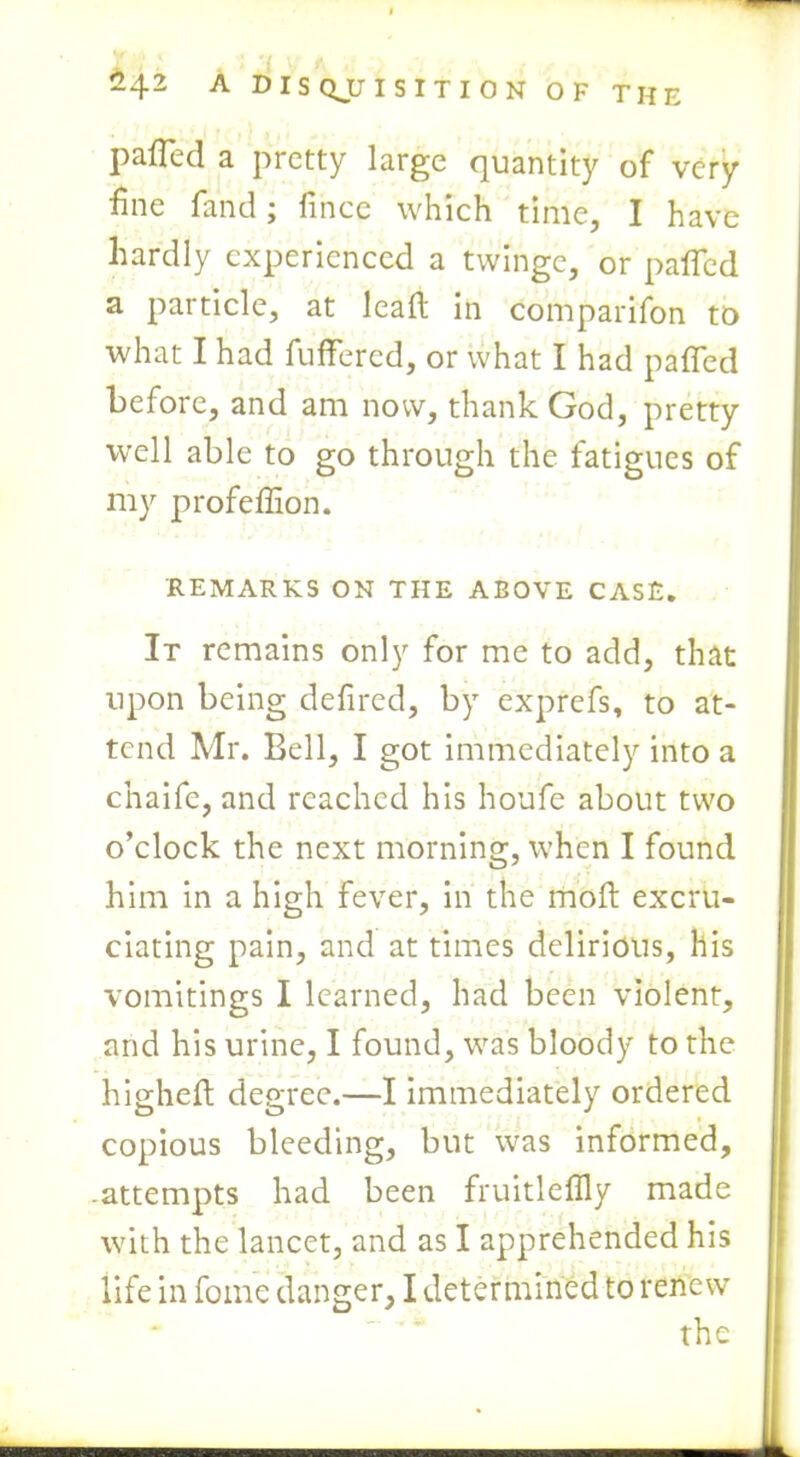 J. . ( 242 A D I S QJJ I S I T I 0 N OF THE palled a pretty large cjuantity of very fine fand; fince which time, I have hardly experienced a twinge, or palled a particle, at lead in comparifon to what I had fullered, or what I had palled before, and am now, thank God, pretty well able to go through the fatigues of my profeffion. REMARKS ON THE ABOVE CASE. It remains only for me to add, that upon being defired, by exprefs, to at- tend Mr. Bell, I got immediately into a chaifc, and reached his houfe about two o’clock the next morning, when I found him in a high fever, in the moft excru- ciating pain, and at times delirious, his vomitings I learned, had been violent, and his urine, I found, was bloody to the higheft degree.—I immediately ordered copious bleeding, but was informed, .attempts had been fruitlellly made with the lancet, and as I apprehended his life in fome danger, I determined to renew