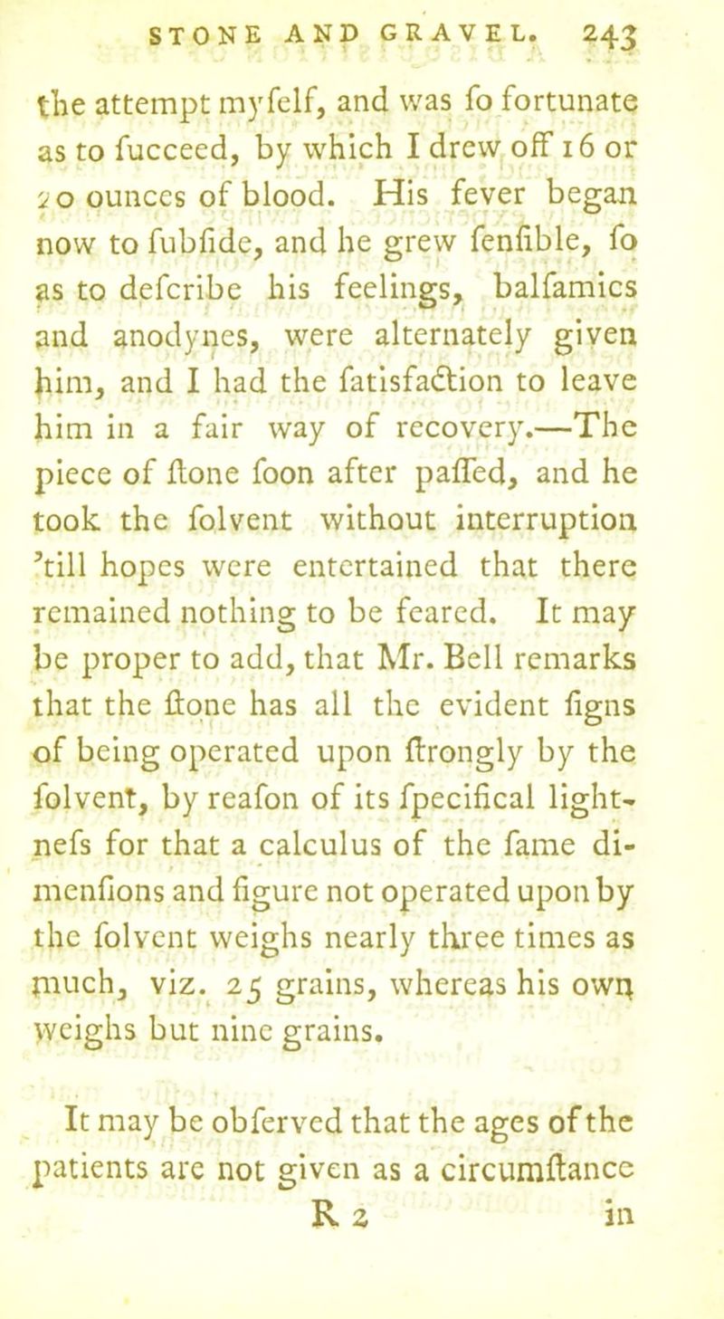 the attempt myfelf, and was fo fortunate as to fucceed, by which I drew off 16 or io ounces of blood. His fever began now to fubfide, and he grew fenfible, fo as to deferibe his feelings, balfamics and anodynes, were alternately given him, and I had the fatisfadlion to leave him in a fair way of recovery.—The piece of Hone foon after paffed, and he took the folvent without interruption ’till hopes were entertained that there remained nothing to be feared. It may be proper to add, that Mr. Bell remarks that the Hone has all the evident figns of being operated upon Hrongly by the folvent, by reafon of its fpecifical light- nefs for that a calculus of the fame di- menfions and figure not operated upon by the folvent weighs nearly three times as much, viz. 25 grains, whereas his owit Weighs but nine grains. It may be obferved that the ages of the patients are not given as a circumflancc R z in