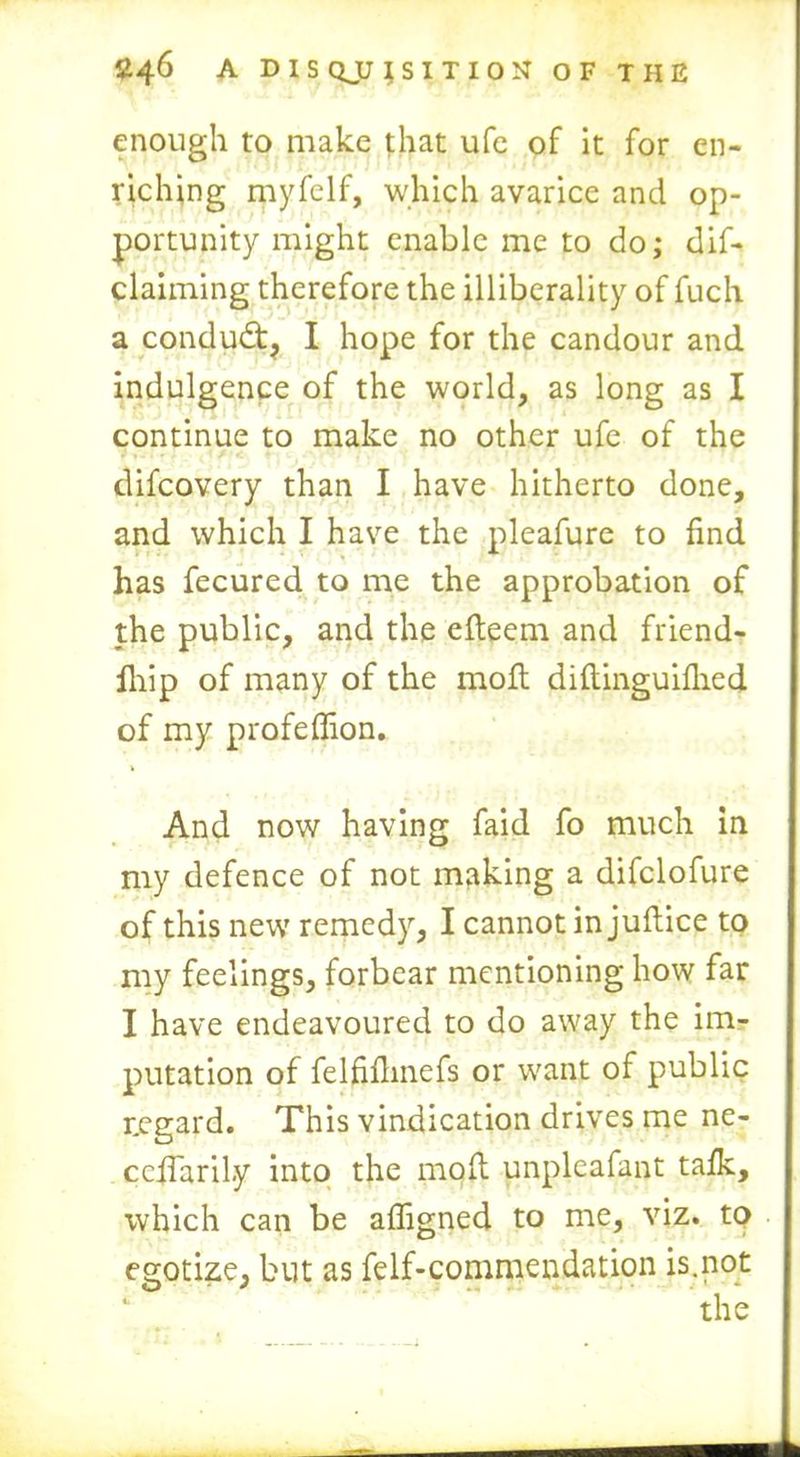 enough to make that ufe of it for en- riching myfelf, which avarice and op- portunity might enable me to do; de- claiming therefore the illiberally of fuch a conduct, I hope for the candour and indulgence of the world, as long as I continue to make no other ufe of the difcovery than I have hitherto done, and which I have the pleafure to find has fecured to me the approbation of the public, and the efteem and friend- Ihip of many of the molt diftinguilhed of my profeffion. And now having faid fo much in my defence of not making a difclofure of this new remedy, I cannot in juftice to my feelings, forbear mentioning how far I have endeavoured to do away the im- putation of felfidmefs or want of public regard. This vindication drives me ne- cedaril.y into the mod unpleafant tafk, which can be afligned to me, viz. to egotize, but as felf-commendation is.not