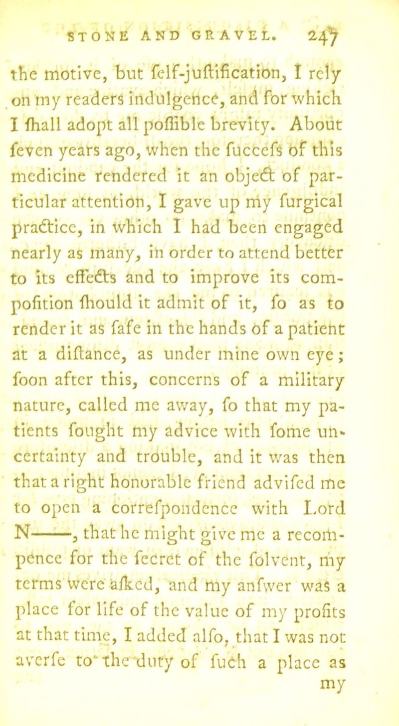 the motive, but felf-juftification, I rely on my readers indulgence, and for which I fhall adopt all pofiible brevity. About feven years ago, when the fucccfs of this medicine rendered it an objeeft of par- ticular attention, I gave up my furgical practice, in which I had been engaged nearly as many, in order to attend better to its effedts and to improve its com- pofition fhould it admit of it, fo as to render it as fafe in the hands of a patient at a diflance, as under mine own eye; foon after this, concerns of a military nature, called me away, fo that my pa- tients fought my advice with fome un» certainty and trouble, and it was then that a right honorable friend advifed me to open a correfpondence with Lord N , that he might give me a rccom- pencc for the fecret of the folvent, my terms were afkcd, and my anfvver was a place for life of the value of my profits at that time, I added alfo, that I was not averfe to'the duty of fuch a place as my