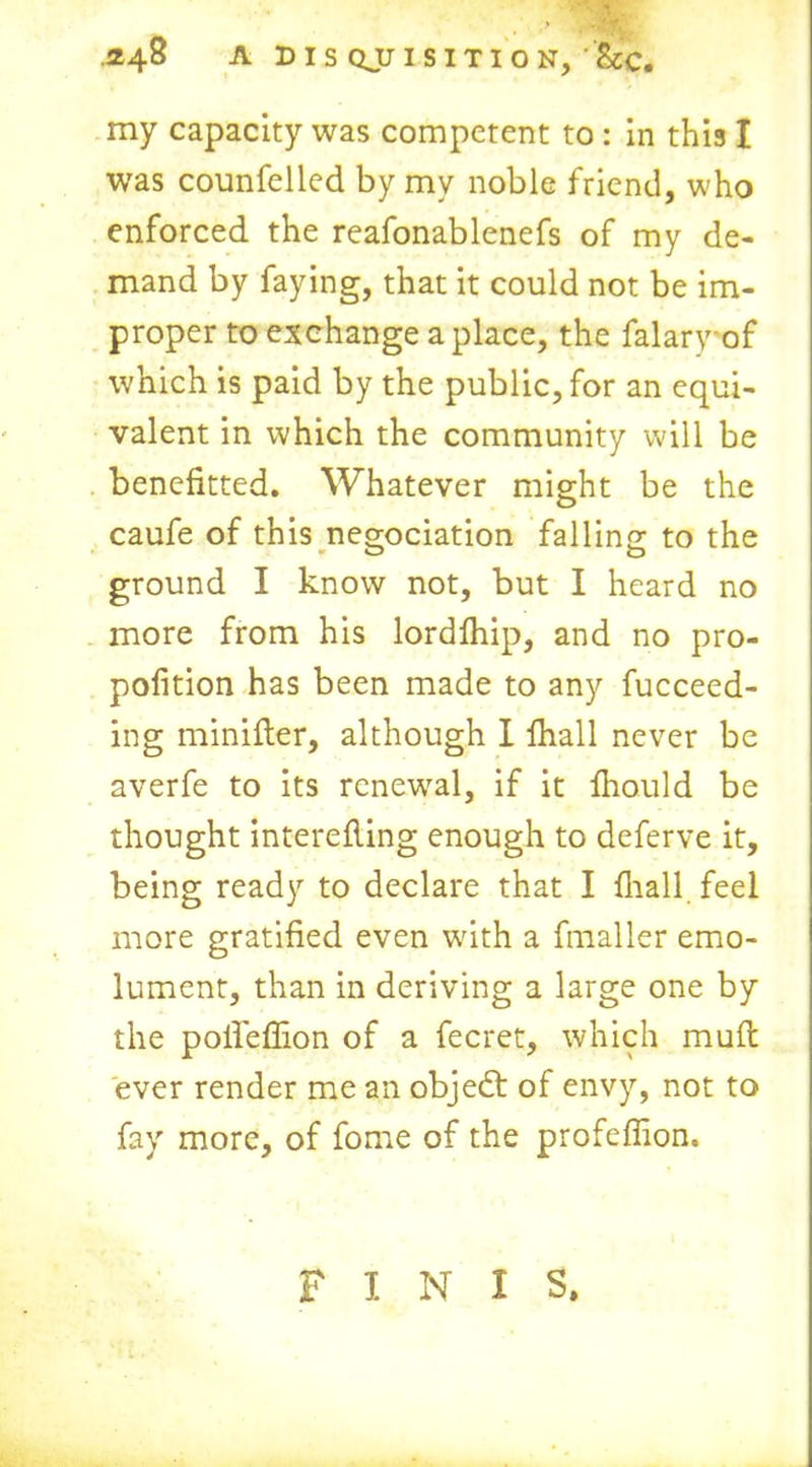 my capacity was competent to : in this I was counfelled by my noble friend, who enforced the reafonablenefs of my de- mand by faying, that it could not be im- proper to exchange a place, the falary of which is paid by the public, for an equi- valent in which the community will be benefited. Whatever might be the caufe of this negociation falling to the ground I know not, but I heard no more from his lordlhip, and no pro- pofition has been made to any fucceed- ing minifter, although I fhall never be averfe to its renewal, if it fhould be thought interefling enough to deferve it, being ready to declare that I fliall feel more gratified even with a fmaller emo- lument, than in deriving a large one by the pofieflion of a fecret, which mud ever render me an object of envy, not to fay more, of fome of the profeffion. F I N I S.