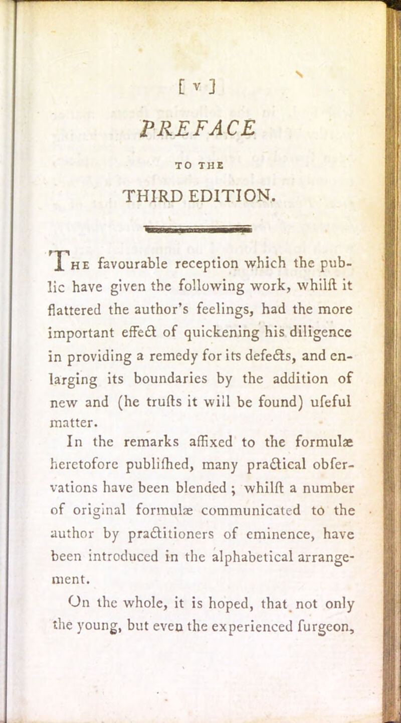 [V] PREFACE TO THE THIRD EDITION. The favourable reception which the pub- lic have given the following work, whilll it flattered the author's feelings, had the more important efFeft of quickening his diligence in providing a remedy for its defefts, and en- larging its boundaries by the addition of new and (he trufts it will be found) ufeful matter. In the remarks affixed to the formulae heretofore publifhed, many pradlical obfer- vations have been blended ; whilft a number of original formulae communicated to the author by pradtitioners of eminence, have been introduced in the alphabetical arrange- ment. On the whole, it is hoped, that not only the young, but even the experienced furgeon.