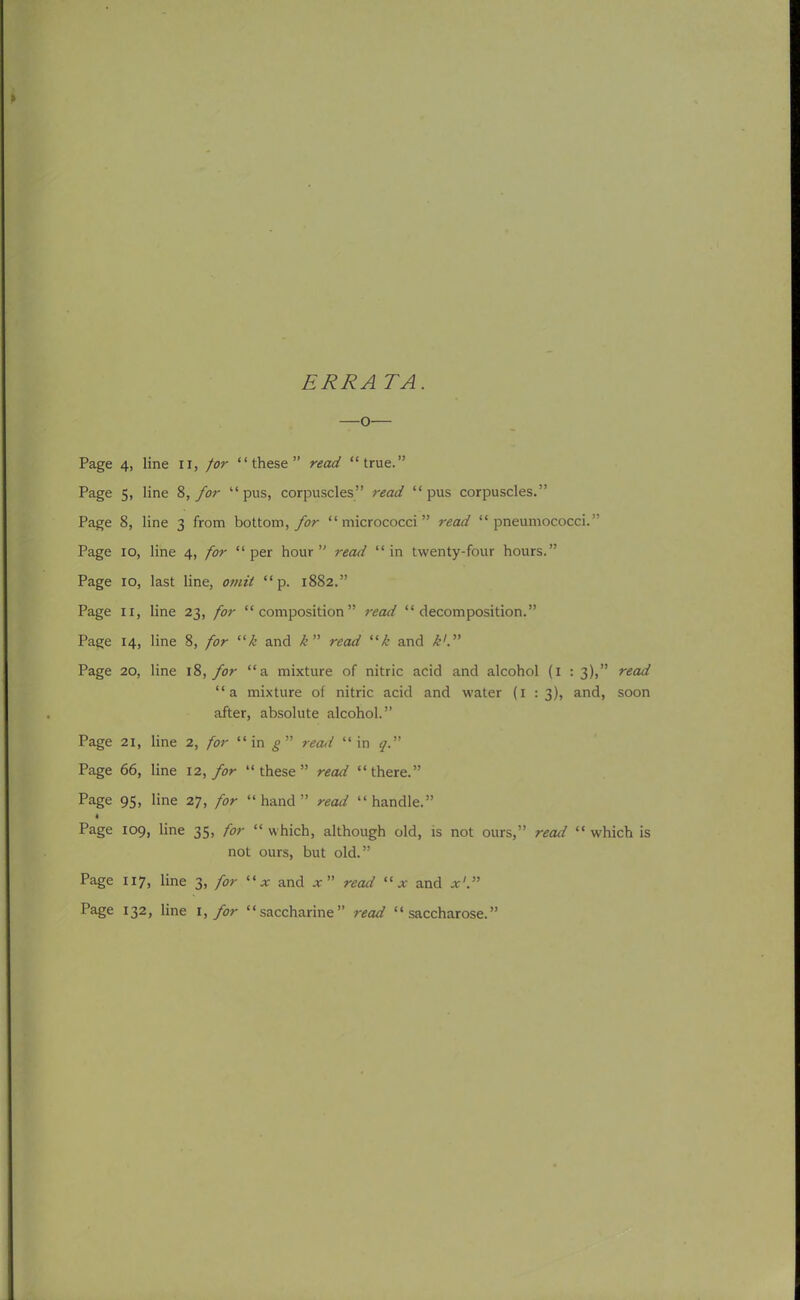 ERR A TA. —o— Page 4, line II, /or “these” read “true.” Page 5, line 8, for “pus, corpuscles” read “pus corpuscles.” Page 8, line 3 from bottom, for “micrococci” read “pneumococci.” Page 10, line 4, for “per hour” read “in twenty-four hours.” Page 10, last line, omit “ p. 1882.” Page ix, line 23, for “composition” read “decomposition.” Page 14, line 8, for “k and k” read “k and k'. ” Page 20, line 18, for “a mixture of nitric acid and alcohol (1 : 3),” read “a mixture of nitric acid and water (1 : 3), and, soon after, absolute alcohol.” Page 21, line 2, for “in gn read “in y.” Page 66, line 12, for “these” read “there.” Page 95, line 27, for “hand” recui “handle.” Page 109, line 35, for “ which, although old, is not ours,” read “ which is not ours, but old.” Page 117, line 3, for “* and * ” read “ x and Page 132, line 1, for “saccharine” read “saccharose.”