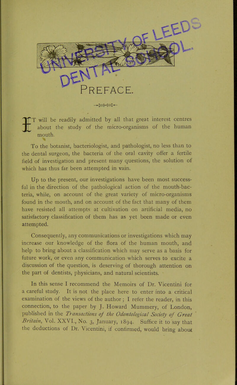 IT will be readily admitted by all that great interest centres about the study of the micro-organisms of the human mouth. To the botanist, bacteriologist, and pathologist, no less than to the dental surgeon, the bacteria of the oral cavity offer a fertile field of investigation and present many questions, the solution of which has thus far been attempted in vain. Up to the present, our investigations have been most success- ful in the direction of the pathological action of the mouth-bac- teria, while, on account of the great variety of micro-organisms found in the mouth, and on account of the fact that many of them have resisted all attempts at cultivation on artificial media, no satisfactory classification of them has as yet been made or even attempted. Consequently, any communications or investigations which may increase our knowledge of the flora of the human mouth, and help to bring about a classification which may serve as a basis for future work, or even any communication which serves to excite a discussion of the question, is deserving of thorough attention on the part of dentists, physicians, and natural scientists. In this sense I recommend the Memoirs of Dr. Vicentini for a careful study. It is not the place here to enter into a critical examination ot the views of the author; I refer the reader, in this connection, to the paper by J. Howard Mummery, of London, published in the Transactions of the Odoniological Society of Great Britain, Vol. XXVI., No. 3, January, 1894. Suffice it to say that the deductions of Dr. Vicentini, if confirmed, would bring about