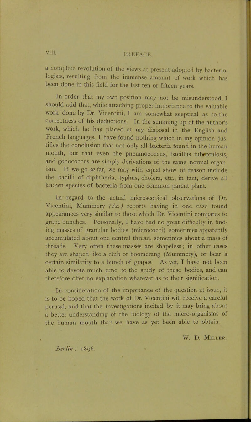 PREFACE. a complete revolution of the views at present adopted by bacterio- logists, resulting from the immense amount of work which has been done in this field for the last ten or fifteen years. In order that my own position may not be misunderstood, I should add that, while attaching proper importance to the valuable work done by Dr. Vicentini, I am somewhat sceptical as to the correctness of his deductions. In the summing up of the author’s work, which he ha$ placed at my disposal in the English and French languages, I have found nothing which in my opinion jus- tifies the conclusion that not only all bacteria found in the human mouth, but that even the pneumococcus, bacillus tuberculosis, and gonococcus are simply derivations of the same normal organ- ism. If we go so far, we may with equal show of reason include the bacilli of diphtheria, typhus, cholera, etc., in fact, derive all known species of bacteria from one common parent plant. In regard to the actual microscopical observations of Dr. Vicentini, Mummery (l.c.) reports having in one case found appearances very similar to those which Dr. Vicentini compares to grape-bunches. Personally, I have had no great difficulty in find- ing masses of granular bodies (micrococci) sometimes apparently accumulated about one central thread, sometimes about a mass of threads. Very often these masses are shapeless; in other cases they are shaped like a club or boomerang (Mummery), or bear a certain similarity to a bunch of grapes. As yet, I have not been able to devote much time to the study of these bodies, and can therefore offer no explanation whatever as to their signification. In consideration of the importance of the question at issue, it is to be hoped that the work of Dr. Vicentini will receive a careful perusal, and that the investigations incited by it may bring about a better understanding of the biology of the micro-organisms of the human mouth than we have as yet been able to obtain. W. D. Miller. Berlin; 1896.