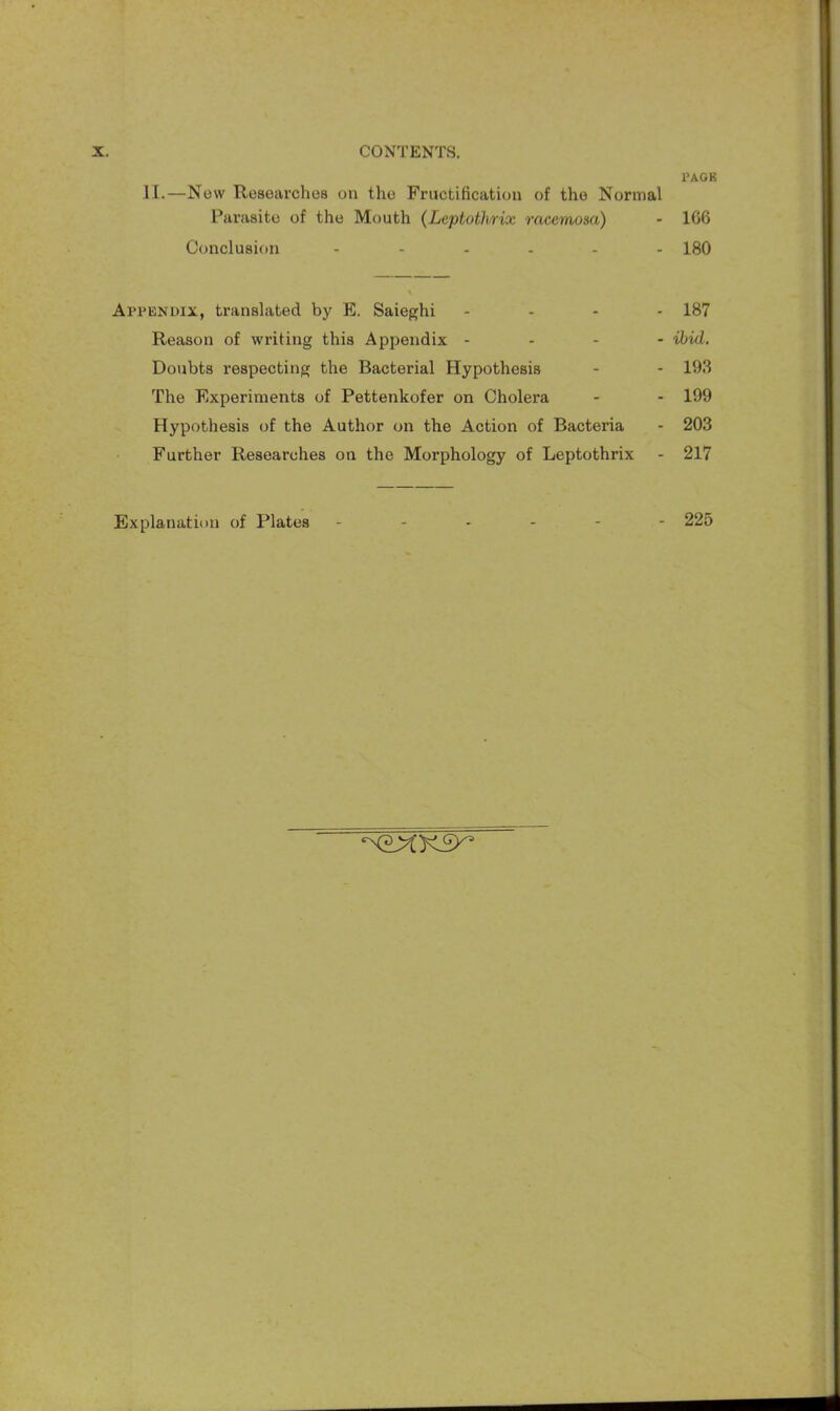 PAGE II.—New Researches on the Fructification of the Normal Parasite of the Mouth (Leptothrix racemom) - 166 Conclusion 180 Appendix, translated by E. Saieghi .... 187 Reason of writing this Appendix - ibid. Doubts respecting the Bacterial Hypothesis - - 193 The Experiments of Pettenkofer on Cholera - - 199 Hypothesis of the Author on the Action of Bacteria - 203 Further Researches on the Morphology of Leptothrix - 217 Explanation of Plates ------ 225