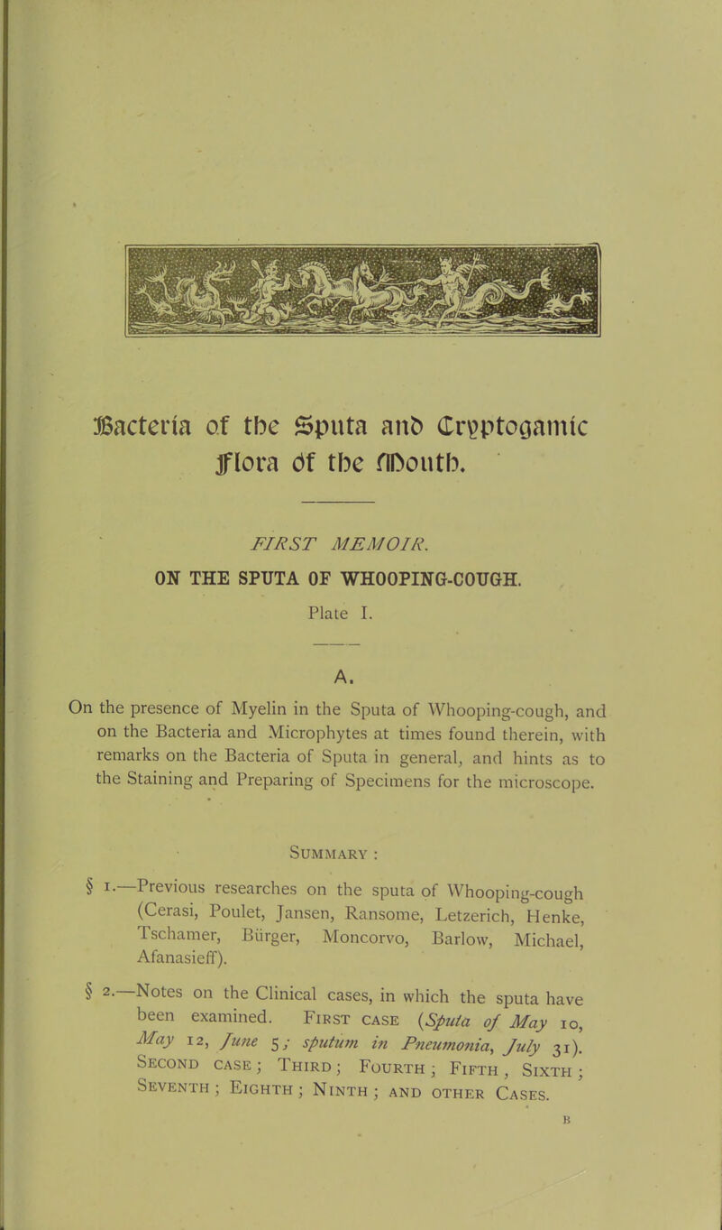 Bacteria of the Sputa anb Crpptogamtc jflora bf the flftcmtb. FIRST MEMOIR. ON THE SPUTA OF WHOOPING-COUGH. Plate I. A. On the presence of Myelin in the Sputa of Whooping-cough, and on the Bacteria and Microphytes at times found therein, with remarks on the Bacteria of Sputa in general, and hints as to the Staining and Preparing of Specimens for the microscope. Summary: § Previous lesearches on the sputa of Whooping-cough (Cerasi, Poulet, Jansen, Ransome, Letzerich, Henke, Tschamer, Burger, Moncorvo, Barlow, Michael, Afanasieff). § 2> B.otes on the Clinical cases, in which the sputa have been examined. First case {Sputa of May io, May 12, June 5/ sputum in Pneumonia, July 31). Second case ; Third ; Fourth ; Fifth , Sixth ; Seventh ; Eighth ; Ninth ; and other Cases. b