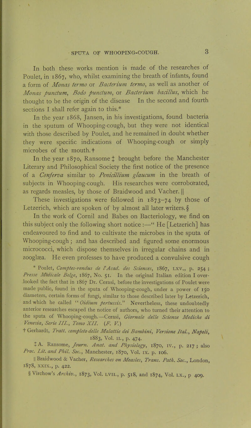 In both these works mention is made of the researches of Poulet, in 1867, who, whilst examining the breath of infants, found a form of Monas termo or Bacterium termo, as well as another of Monas punctum, Bodo punctum, or Bacterium bacillus, which he thought to be the origin of the disease In the second and fourth sections I shall refer again to this.* In the year 1868, Jansen, in his investigations, found bacteria in the sputum of Whooping-cough, but they were not identical with those described by Poulet, and he remained in doubt whether they were specific indications of Whooping-cough or simply microbes of the mouth. + In the year 1870, Ransome X brought before the Manchester Literary and Philosophical Society the first notice of the presence of a Conferva similar to Petiicillium gtaucum in the breath of subjects in Whooping-cough. His researches were corroborated, as regards measles, by those of Braidwood and Vacher. || These investigations were followed in 1873-74 by those of Letzerich, which are spoken of by almost all later writers. § In the work of Cornil and Babes on Bacteriology, we find on this subject only the following short notice :—“ He [Letzerich] has endeavoured to find and to cultivate the microbes in the sputa of Whooping-cough; and has described and figured some enormous micrococci, which dispose themselves in irregular chains and in zooglasa. He even professes to have produced a convulsive cough * Poulet, Comptes-rendus de FAcad. des Sciences, 1867, lxv,, p. 254 ; Presse Mkiicale Beige, 1867, No. 51. In the original Italian edition I over- looked the fact that in 1867 Dr. Cerasi, before the investigations of Poulet were made public, found in the sputa of Whooping-cough, under a power of 150 diameters, certain forms of fungi, similar to those described later by Letzerich, and which he called ‘‘ Oidium pertussis.” Nevertheless, these undoubtedly anterior researches escaped the notice of authors, who turned their attention to the sputa of Whooping-cough.—Cerasi, Giornale delle Scienze Mediche di Venezia, Serie III., Tomo XII. (F. V.) t Gerhardt, Tratt. completo delle Malattie dei Bambini, Versione Ital., Napoli, 1883, Vol. 11., p. 474. + A. Ransome, Journ. Anat. and Physiology, 1870, iv., p. 217; also Proc. Lit. and Phil. Soc., Manchester, 1870, Vol. IX. p. 106. || Braidwood & Vacher, Researches on Measles, Trans. Path. Soc., London, 1878, xxix., p. 422. § Virchow’s Archiv., 1873, Vol. lvii., p. 518, and 1874, Vol. lx., p 409.