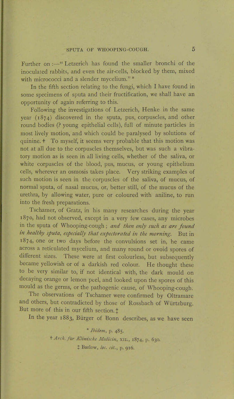 Further on :—“ Letzerich has found the smaller bronchi of the inoculated rabbits, and even the air-cells, blocked by them, mixed with micrococci and a slender mycelium.” * In the fifth section relating to the fungi, which I have found in some specimens of sputa and their fructification, we shall have an opportunity of again referring to this. Following the investigations of Letzerich, Henke in the same year (1874) discovered in the sputa, pus, corpuscles, and other round bodies (? young epithelial cells), full of minute particles in most lively motion, and which could be paralysed by solutions of quinine. + To myself, it seems very probable that this motion was not at all due to the corpuscles themselves, but was such a vibra- tory motion as is seen in all living cells, whether of the saliva, or white corpuscles of the blood, pus, mucus, or young epithelium cells, wherever an osmosis takes place. Very striking examples of such motion is seen in the corpuscles of the saliva, of mucus, of normal sputa, of nasal mucus, or, better still, of the mucus of the urethra, by allowing water, pure or coloured with aniline, to run into the fresh preparations. Tschamer, of Gratz, in his many researches during the year 1870, had not observed, except in a very few cases, any microbes in the sputa of Whooping-cough ; and then only such as are found in healthy sputa, especially that expectorated in the morning. But in 1874, one or two days before the convulsions set in, he came across a reticulated mycelium, and many round or ovoid spores of different sizes. These were at first colourless, but subsequently became yellowish or of a darkish red colour. He thought these to be very similar to, if not identical with, the dark mould on decaying orange or lemon peel, and looked upon the spores of this mould as the germs, or the pathogenic cause, of Whooping-cough. The observations of Tschamer were confirmed by Oltramare and others, but contradicted by those of Rossbach of Wurtzburg. But more of this in our fifth section. J In the year 1883, Burger of Bonn describes, as we have seen * Ibidem, p. 485. t Arch, fur Klinische Aledicin, XII., 1874, p. 630.