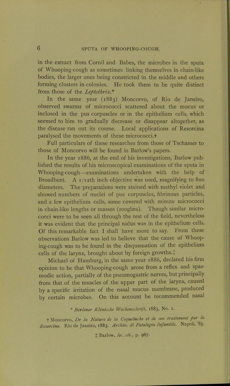 in the extract from Cornil and Babes, the microbes in the sputa of Whooping-cough as sometimes linking themselves in chain-like bodies, the larger ones being constricted in the middle and others forming clusters in colonies. He took them to be quite distinct from those of the Leptothrix * In the same year (1883) Moncorvo, of Rio de Janeiro, observed swarms of micrococci scattered about the mucus or inclosed in the pus corpuscles or in the epithelium cells, which seemed to him to gradually decrease or disappear altogether, as the disease ran out its course. Local applications of Resorcina paralysed the movements of these micrococci. + Full particulars of these researches from those of Tschamer to those of Moncorvo will be found in Barlow’s papers. In the year 1886, at the end of his investigations, Barlow pub- lished the results of his microscopical examinations of the sputa in Whooping-cough—examinations undertaken with the help of Broadbent. A i/i2th inch objective was used, magnifying to 800 diameters. The preparations were stained with methyl violet and showed numbers of nuclei of pus corpuscles, fibrinous particles, and a few epithelium cells, some covered with minute micrococci in chain-like lengths or masses (zooglaea). Though similar micro- cocci were to be seen all through the rest of the field, nevertheless it was evident that the principal nidus was in the epithelium cells. Of this remarkable fact I shall have more to say. From these observations Barlow was led to believe that the cause of Whoop- ing-cough was to be found in the disquamation of the epithelium cells of the larynx, brought about by foreign growths.! Michael of Hamburg, in the same year 1886, declared his firm opinion to be that Whooping-cough arose from a reflex and spas- modic action, partially of the pneumogastric nerves, but principally from that of the muscles of the upper part of the larynx, caused by a specific irritation of the nasal mucus membrane, produced by certain microbes. On this account he recommended nasal * Berliner Klinische Wochenschrift, 1883, No. 1. t Moncorvo, De la Nature de la Coqueluche et de son traitement pai la Resorcine. Rio de Janeiro, 1883. Archiv. di Patalogia Infantile. Napoli, 85.