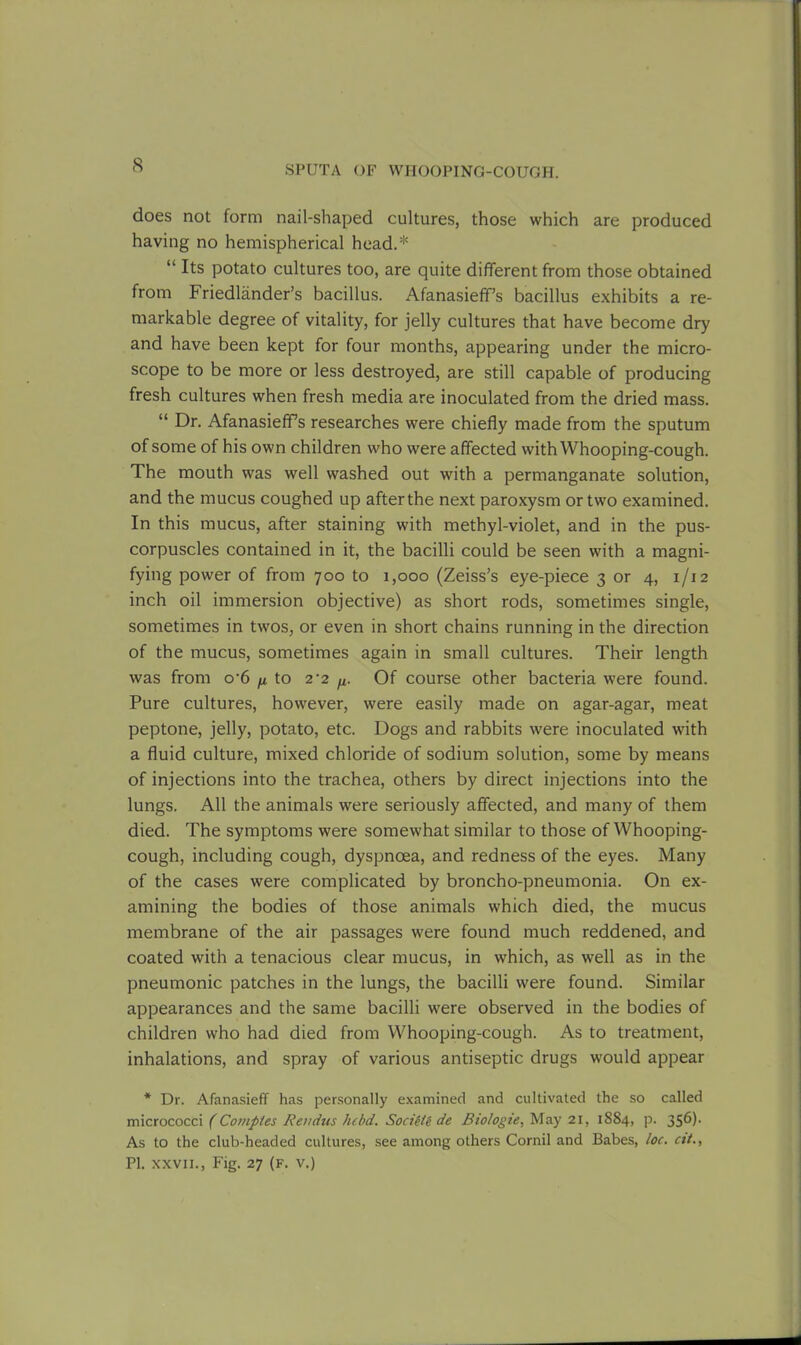 does not form nail-shaped cultures, those which are produced having no hemispherical head.* “ Its potato cultures too, are quite different from those obtained from Friedlander’s bacillus. Afanasieff’s bacillus exhibits a re- markable degree of vitality, for jelly cultures that have become dry and have been kept for four months, appearing under the micro- scope to be more or less destroyed, are still capable of producing fresh cultures when fresh media are inoculated from the dried mass. “ Dr. Afanasieff’s researches were chiefly made from the sputum of some of his own children who were affected with Whooping-cough. The mouth was well washed out with a permanganate solution, and the mucus coughed up after the next paroxysm or two examined. In this mucus, after staining with methyl-violet, and in the pus- corpuscles contained in it, the bacilli could be seen with a magni- fying power of from 700 to 1,000 (Zeiss’s eye-piece 3 or 4, 1/12 inch oil immersion objective) as short rods, sometimes single, sometimes in twos, or even in short chains running in the direction of the mucus, sometimes again in small cultures. Their length was from o-6 ^ to 2-2 ^ Of course other bacteria were found. Pure cultures, however, were easily made on agar-agar, meat peptone, jelly, potato, etc. Dogs and rabbits were inoculated with a fluid culture, mixed chloride of sodium solution, some by means of injections into the trachea, others by direct injections into the lungs. All the animals were seriously affected, and many of them died. The symptoms were somewhat similar to those of Whooping- cough, including cough, dyspnoea, and redness of the eyes. Many of the cases were complicated by broncho-pneumonia. On ex- amining the bodies of those animals which died, the mucus membrane of the air passages were found much reddened, and coated with a tenacious clear mucus, in which, as well as in the pneumonic patches in the lungs, the bacilli were found. Similar appearances and the same bacilli were observed in the bodies of children who had died from Whooping-cough. As to treatment, inhalations, and spray of various antiseptic drugs would appear * Dr. Afanasieff has personally examined and cultivated the so called micrococci (Comptes Rei/dus hebd. Socieie de Biologie, May 21, 1884, p. 356). As to the club-headed cultures, see among others Cornil and Babes, loc. cit., PI. xxvii., Fig. 27 (f. v.)