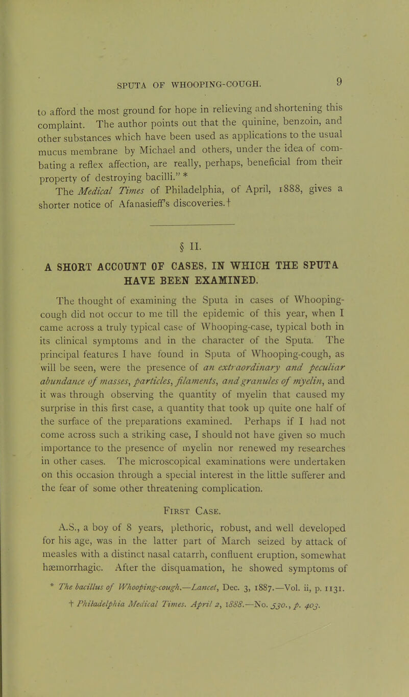 to afford the most ground for hope in relieving and shortening this complaint. The author points out that the quinine, benzoin, and other substances which have been used as applications to the usual mucus membrane by Michael and others, under the idea of com- bating a reflex affection, are really, perhaps, beneficial from their property of destroying bacilli.” * The Medical Times of Philadelphia, of April, 1888, gives a shorter notice of Afanasieffs discoveries.! § II. A SHORT ACCOUNT OF CASES, IN WHICH THE SPUTA HAVE BEEN EXAMINED. The thought of examining the Sputa in cases of Whooping- cough did not occur to me till the epidemic of this year, when I came across a truly typical case of Whooping-case, typical both in its clinical symptoms and in the character of the Sputa. The principal features I have found in Sputa of Whooping-cough, as will be seen, were the presence of an extraordinary and peculiar abundance of masses, particles, filaments, and granules of myelin, and it was through observing the quantity of myelin that caused my surprise in this first case, a quantity that took up quite one half of the surface of the preparations examined. Perhaps if I had not come across such a striking case, I should not have given so much importance to the presence of myelin nor renewed my researches in other cases. The microscopical examinations were undertaken on this occasion through a special interest in the little sufferer and the fear of some other threatening complication. First Case. A.S., a boy of 8 years, plethoric, robust, and well developed for his age, was in the latter part of March seized by attack of measles with a distinct nasal catarrh, confluent eruption, somewhat haemorrhagic. After the disquamation, he showed symptoms of * The bacillus of Whooping-cough.—La?icel, Dec. 3, 1887.—Vol. ii, p. 1131. t Philadelphia Medical Times. April 2, 1888.—No. 330., p. 403.