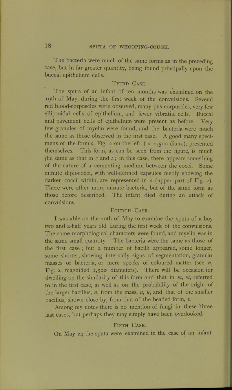 The bacteria were much of the same forms as in the preceding case, but in far greater quantity, being found principally upon the buccal epithelium cells. Third Case. * • The sputa of an infant of ten months was examined on the 19th of May, during the first week of the convulsions. Several red blood-corpuscles were observed, many pus corpuscles, very few ellipsoidal cells of epithelium, and fewer vibratile cells. Buccal and pavement cells of epithelium were present as before. Very few granules of myelin were found, and the bacteria were much the same as those observed in the first case. A good many speci- mens of the form 0, Fig. 2 on the left ( x 2,500 diam.), presented themselves. This form, as can be seen from the figure, is much the same as that in g and /; in this case, there appears something of the nature of a cementing medium between the cocci. Some minute diplococci, with well-defined capsules feebly showing the darker cocci within, are represented in 0 (upper part of Fig. 2). There were other more minute bacteria, but of the same form as those before described. The infant died during an attack of convulsions. Fourth Case. I was able on the 20th of May to examine the sputa of a boy two and a-half years old during the first week of the convulsions. The same morphological characters were found, and myelin was in the same small quantity. The bacteria were the same as those of the first case ; but a number of bacilli appeared, some longer, some shorter, showing internally signs of segmentation, granular masses or bacteria, or mere specks of coloured matter (see n, Fig. 2, magnified 2,500 diameters). There will be occasion for dwelling on the similarity of this form and that in m, m, referred to in the first case, as well as on the probability of the origin of the larger bacillus, n, from the mass, u, u, and that of the smaller bacillus, shown close by, from that of the beaded form, v. Among my notes there is no mention of fungi in these ‘three last cases, but perhaps they may simply have been overlooked. Fifth Case. On May 24 the sputa were examined in the case of an infant
