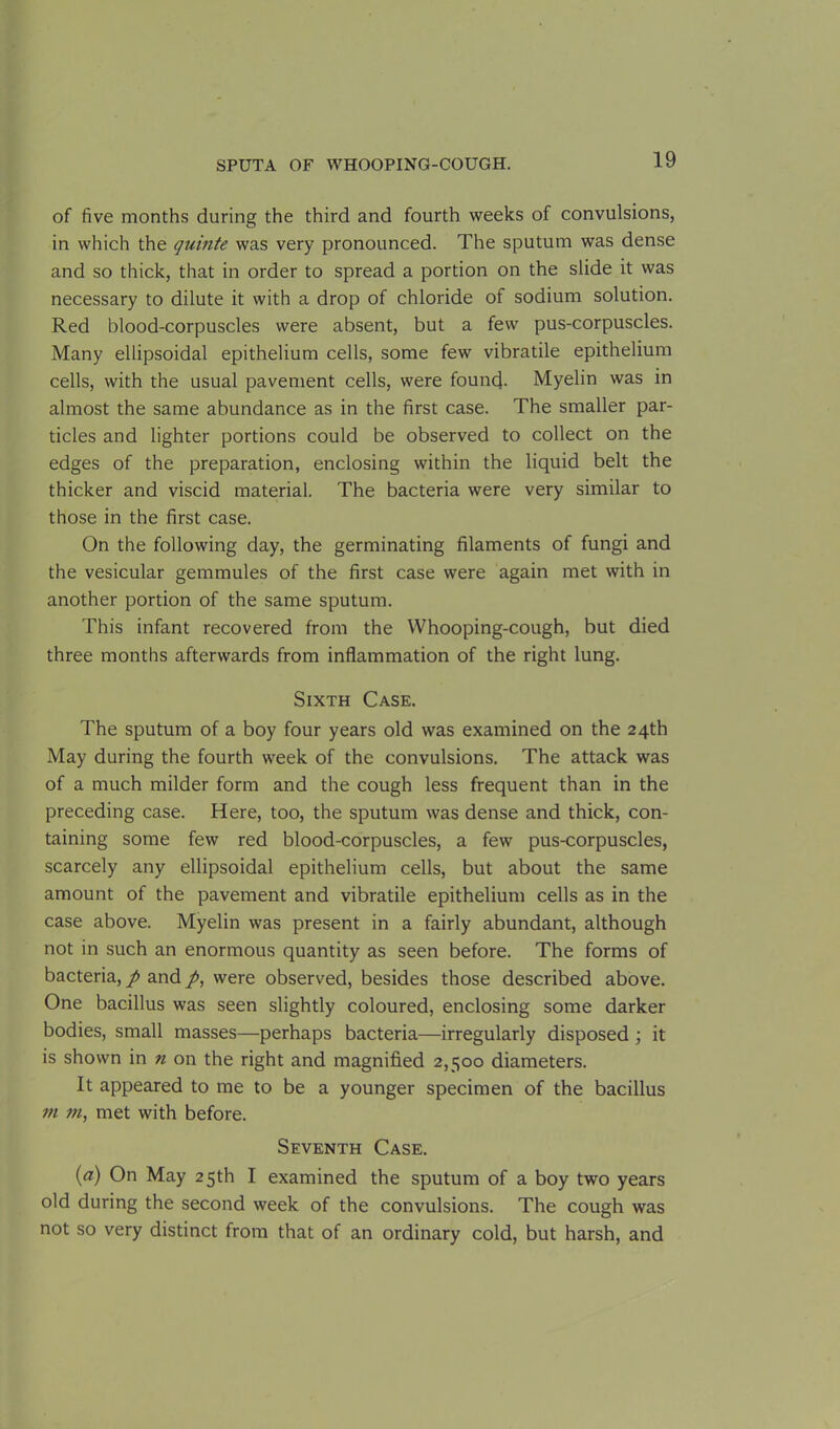 of five months during the third and fourth weeks of convulsions, in which the quinte was very pronounced. The sputum was dense and so thick, that in order to spread a portion on the slide it was necessary to dilute it with a drop of chloride of sodium solution. Red blood-corpuscles were absent, but a few pus-corpuscles. Many ellipsoidal epithelium cells, some few vibratile epithelium cells, with the usual pavement cells, were found. Myelin was in almost the same abundance as in the first case. The smaller par- ticles and lighter portions could be observed to collect on the edges of the preparation, enclosing within the liquid belt the thicker and viscid material. The bacteria were very similar to those in the first case. On the following day, the germinating filaments of fungi and the vesicular gemmules of the first case were again met with in another portion of the same sputum. This infant recovered from the Whooping-cough, but died three months afterwards from inflammation of the right lung. Sixth Case. The sputum of a boy four years old was examined on the 24th May during the fourth week of the convulsions. The attack was of a much milder form and the cough less frequent than in the preceding case. Here, too, the sputum was dense and thick, con- taining some few red blood-corpuscles, a few pus-corpuscles, scarcely any ellipsoidal epithelium cells, but about the same amount of the pavement and vibratile epithelium cells as in the case above. Myelin was present in a fairly abundant, although not in such an enormous quantity as seen before. The forms of bacteria, p and /, were observed, besides those described above. One bacillus was seen slightly coloured, enclosing some darker bodies, small masses—perhaps bacteria—irregularly disposed ; it is shown in n on the right and magnified 2,500 diameters. It appeared to me to be a younger specimen of the bacillus rn m, met with before. Seventh Case. (a) On May 25th I examined the sputum of a boy two years old during the second week of the convulsions. The cough was not so very distinct from that of an ordinary cold, but harsh, and