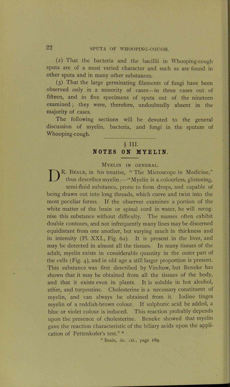 (2) I hat the bacteria and the bacillii in Whooping-cough sputa are of a most varied character and such as are found in other sputa and in many other substances. (3) That the large germinating filaments of fungi have been observed only in a minority of cases—in three cases out of fifteen, and in five specimens of sputa out of the nineteen examined; they were, therefore, undoubtedly absent in the majority of cases. The following sections will be devoted to the general discussion of myelin, bacteria, and fungi in the sputum of Whooping-cough. § HI. NOTES ON MYELIN. Myelin in general. DR. Beale, in his treatise, “ The Microscope in Medicine,” thus describes myelin:—“Myelin is a colourless, glistening, semi-fluid substance, prone to form drops, and capable of being drawn out into long threads, which curve and twist into the most peculiar forms. If the observer examines a portion of the white matter of the brain or spinal cord in water, he will recog- nise this substance without difficulty. The masses often exhibit double contours, and not infrequently many lines may be discerned equidistant from one another, but varying much in thickness and in intensity (PI. XXI., Fig. 6a). It is present in the liver, and may be detected in almost all the tissues. In many tissues of the adult, myelin exists in considerable quantity in the outer part of the cells (Fig. 4), and in old age a still larger proportion is present. This substance was first described by Virchow, but Beneke has shown that it may be obtained from all the tissues of the body, and that it exists even in plants. It is soluble in hot alcohol, ether, and turpentine. Cholesterine is a necessary constituent of myelin, and can always be obtained from it. Iodine tinges myelin of a reddish-brown colour. If sulphuric acid be added, a blue or violet colour is induced. This reaction probably depends upon the presence of cholesterine. Beneke showed that myelin gave the reaction characteristic of the biliary acids upon the appli- cation of Pettenkofer’s test.” * * Beale, loc. cit., page 189.