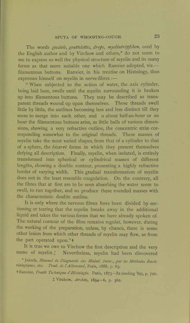 The words gocciole, gouttelettes, drops, myelintropfchert, used by the English author and by Virchow and others,* do not seem to me to express so well the physical structure of myelin and its many forms as that more suitable one which Ranvier adopted, viz.— filamentous buttons. Ranvier, in his treatise on Histology, thus expresses himself on myelin in nerve-fibres :— “ When subjected to the action of water, the axis cylinder, being laid bare, swells until the myelin surrounding it is broken up into filamentous buttons. They may be described as trans- parent threads wound up upon themselves. These threads swell little by little, the outlines becoming less and less distinct till they seem to merge into each other, and n about half-an-hour or an hour the filamentous buttons arise, as little balls of various dimen- sions, showing a very refractive outline, the concentric striae cor- responding somewhat to the original threads. These masses of myelin take the most varied shapes, from that of a cylinder to that of a sphere, the bizarre forms in which they present themselves defying all description. Finally, myelin, when isolated, is entirely transformed into spherical or cylindrical masses of different lengths, showing a double contour, presenting a highly refractive border of varying width. This gradual transformation of myelin does not in the least resemble coagulation. On the contrary, all the fibres that at first are to be seen absorbing the water seem to swell, to run together, and so produce these rounded masses with the characteristic double outline. It is only where the nervous fibres have been divided by sec- tioning or tearing that the myelin breaks away in the additional liquid and takes the various forms that we have already spoken of. The natural contour of the fibre remains regular, however, during the working of the preparation, unless, by chance, there is some other lesion from which other threads of myelin may flow, as from the part operated upon.”t It is true we owe to Virchow the first description and the very name of myelin. J Nevertheless, myelin had been discovered * Jaksch, Manuel de Diagnostic des Malad. Inter., par les Methodes Bacte- nologiques, etc. Trad, de l'Allemand, Paris, 1888, p. 63. t Ranvier, Traite Technique if Histologie. Paris, 1875—82 (ending’89), p. 720. + Virchow, Archiv, 1854—6, p. 562.