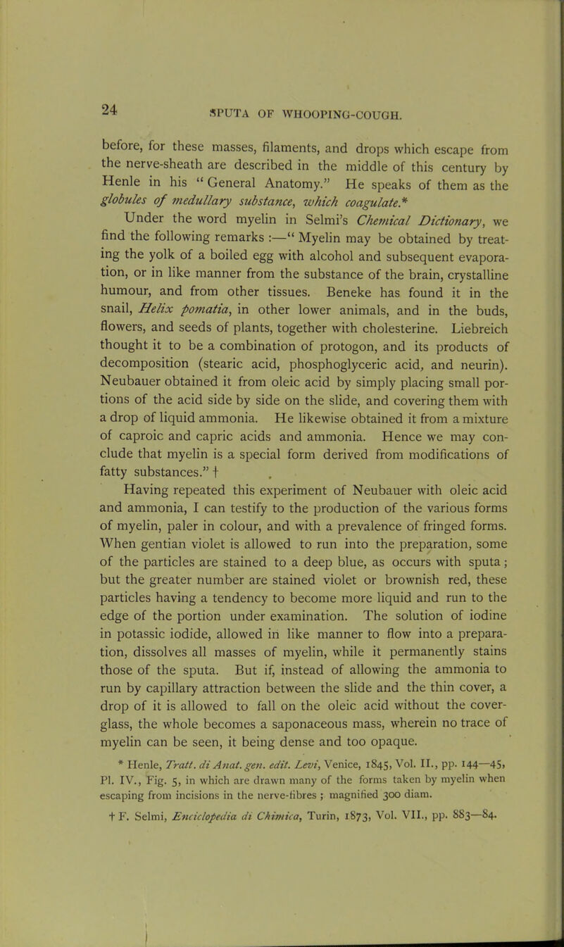 before, for these masses, filaments, and drops which escape from the nerve-sheath are described in the middle of this century by Henle in his “ General Anatomy.” He speaks of them as the globules of medullary substance, which coagulate * Under the word myelin in Selmi’s Chemical Dictionary, we find the following remarks “ Myelin may be obtained by treat- ing the yolk of a boiled egg with alcohol and subsequent evapora- tion, or in like manner from the substance of the brain, crystalline humour, and from other tissues. Beneke has found it in the snail, Helix pomatia, in other lower animals, and in the buds, flowers, and seeds of plants, together with cholesterine. Liebreich thought it to be a combination of protogon, and its products of decomposition (stearic acid, phosphoglyceric acid, and neurin). Neubauer obtained it from oleic acid by simply placing small por- tions of the acid side by side on the slide, and covering them with a drop of liquid ammonia. He likewise obtained it from a mixture of caproic and capric acids and ammonia. Hence we may con- clude that myelin is a special form derived from modifications of fatty substances.” t Having repeated this experiment of Neubauer with oleic acid and ammonia, I can testify to the production of the various forms of myelin, paler in colour, and with a prevalence of fringed forms. When gentian violet is allowed to run into the preparation, some of the particles are stained to a deep blue, as occurs with sputa; but the greater number are stained violet or brownish red, these particles having a tendency to become more liquid and run to the edge of the portion under examination. The solution of iodine in potassic iodide, allowed in like manner to flow into a prepara- tion, dissolves all masses of myelin, while it permanently stains those of the sputa. But if, instead of allowing the ammonia to run by capillary attraction between the slide and the thin cover, a drop of it is allowed to fall on the oleic acid without the cover- glass, the whole becomes a saponaceous mass, wherein no trace of myelin can be seen, it being dense and too opaque. * Henle, Tratt. di Anat. geti. edit. Levi, Venice, 1845, Vol. II., pp. 144—45> PI. IV., Fig. 5, in which are drawn many of the forms taken by myelin when escaping from incisions in the nerve-fibres ; magnified 300 diam. t F. Selmi, Enciclopedia di Chimica, Turin, 1873, Vol. VII., pp. 883—84. 1