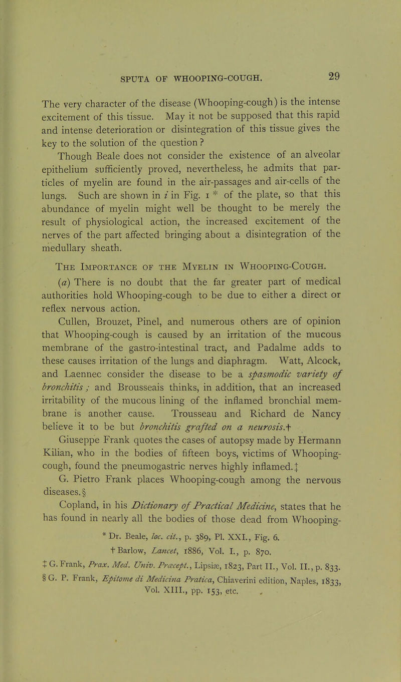 The very character of the disease (Whooping-cough) is the intense excitement of this tissue. May it not be supposed that this rapid and intense deterioration or disintegration of this tissue gives the key to the solution of the question ? Though Beale does not consider the existence of an alveolar epithelium sufficiently proved, nevertheless, he admits that par- ticles of myelin are found in the air-passages and air-cells of the lungs. Such are shown in i in Fig. i * of the plate, so that this abundance of myelin might well be thought to be merely the result of physiological action, the increased excitement of the nerves of the part affected bringing about a disintegration of the medullary sheath. The Importance of the Myelin in Whooping-Cough. (a) There is no doubt that the far greater part of medical authorities hold Whooping-cough to be due to either a direct or reflex nervous action. Cullen, Brouzet, Pinel, and numerous others are of opinion that Whooping-cough is caused by an irritation of the mucous membrane of the gastro-intestinal tract, and Padalme adds to these causes irritation of the lungs and diaphragm. Watt, Alcock, and Laennec consider the disease to be a spasmodic variety of bronchitis ; and Brousseais thinks, in addition, that an increased irritability of the mucous lining of the inflamed bronchial mem- brane is another cause. Trousseau and Richard de Nancy believe it to be but bronchitis grafted on a neurosis.\ Giuseppe Frank quotes the cases of autopsy made by Hermann Kilian, who in the bodies of fifteen boys, victims of Whooping- cough, found the pneumogastric nerves highly inflamed..']: G. Pietro Frank places Whooping-cough among the nervous diseases. § Copland, in his Dictionary of Practical Medicine, states that he has found in nearly all the bodies of those dead from Whooping- * Dr. Beale, loc. cii., p. 389, PI. XXI., Fig. 6. t Barlow, Lancet, 1886, Vol. I., p. 870. + G. Frank, Prax. Med. Univ. Prcecept., Lipsise, 1823, Part II., Vol. II., p. 833. § G. P. Frank, Epitome di Medicina Pratica, Chiaverini edition, Naples, 1833, Vol. XIII., pp. 153, etc.