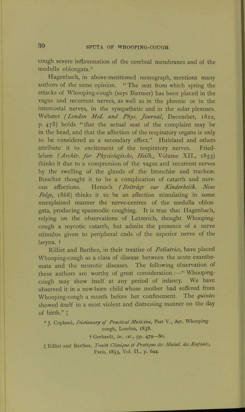cough severe inflammation of the cerebral membranes and of the medulla oblongata.* Hagenbach, in above-mentioned monograph, mentions many authors of the same opinion. “ The seat from which spring the attacks of Whooping-cough (says Biermer) has been placed in the vagus and recurrent nerves, as well as in the phrenic or in the intercostal nerves, in the sympathetic and in the solar plexuses. Webster (London Med. a?id Phys. Journal, December, 1822, p. 478) holds “that the actual seat of the complaint may be in the head, and that the affection of the respiratory organs is only to be considered as a secondary effect.” Hufeland and others attribute it to excitement of the respiratory nerves. Fried- leben (Archiv. fur Physiologische, Heilk., Volume XII., 1853) thinks it due to a compression of the vagus and recurrent nerves by the swelling of the glands of the bronchise and tracheae. Bouchut thought it to be a complication of catarrh and nerv- ous affections. Henoch (Beitrdge zur Kinderheilk. Neue Folge, 1868) thinks it to be an affection stimulating in some unexplained manner the nerve-centres of the medulla oblon- gata, producing spasmodic coughing. It is true that Hagenbach, relying on the observations of Letzerich, thought Whooping- cough a mycotic catarrh, but admits the presence of a nerve stimulus given to peripheral ends of the superior nerve of the larynx, f Rilliet and Barthez, in their treatise of Pediatrics, have placed Whooping-cough as a class of disease between the acute exanthe- mata and the neurotic diseases. The following observation of these authors are worthy of great consideration :—“ Whooping- cough may show itself at any period of infancy. We have observed it in a new-born child whose mother had suffered from Whooping-cough a month before her confinement. The quintes showed itself in a most violent and distressing manner on the day of birth.” I * J. Copland, Dictionary of Practical Medicine, Part V., Art. Whooping- cough, London, 1838. t Gerhardt, loc. cit., pp. 479—80. + Rilliet and Barthez, Traite Clinique et Pratique des Malad. des Enfants, Paris, 1853, Vol. II., p. 644.