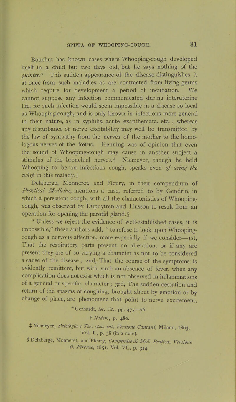 Bouchut has known cases where Whooping-cough developed itself in a child but two days old, but he says nothing of the quintes.* This sudden appearance of the disease distinguishes it at once from such maladies as are contracted from living germs which require for development a period of incubation. We cannot suppose any infection communicated during interuterine life, for such infection would seem impossible in a disease so local as Whooping-cough, and is only known in infections more general in their nature, as in syphilis, acute exanthemata, etc. ; whereas any disturbance of nerve excitability may well be transmitted by the law of sympathy from the nerves of the mother to the homo- logous nerves of the foetus. Henning was of opinion that even the sound of Whooping-cough may cause in another subject a stimulus of the bronchial nerves, t Niemeyer, though he held Whooping to be an infectious cough, speaks even of using the whip in this malady. J Delaberge, Monneret, and Fleury, in their compendium of Practical Medicine, mentions a case, referred to by Gendrin, in which a persistent cough, with all the characteristics of Whooping- cough, was observed by Dupuytren and Husson to result from an operation for opening the parotid gland. § “ Unless we reject the evidence of well-established cases, it is impossible,” these authors add, “ to refuse to look upon Whooping- cough as a nervous affection, more especially if we consider—ist, That the respiratory parts present no alteration, or if any are present they are of so varying a character as not to be considered a cause of the disease ; 2nd, That the course of the symptoms is evidently remittent, but with such an absence of fever, when any complication does not exist which is not observed in inflammations of a general or specific character; 3rd, The sudden cessation and return of the spasms of coughing, brought about by emotion or by change of place, are phenomena that point to nerve excitement, * Gerhardt, loc. cit., pp. 475—76. t Ibidem, p. 480. + Niemeyer, Patologia e Ter. spec. ml. Versione Cantani, Milano, 1863, Vol. I., p. 38 (in a note). § Delaberge, Monneret, and Fleury, Compendio di Med. Pralica, Versione it. Firenze, 1851, Vol. VI., p. 314.
