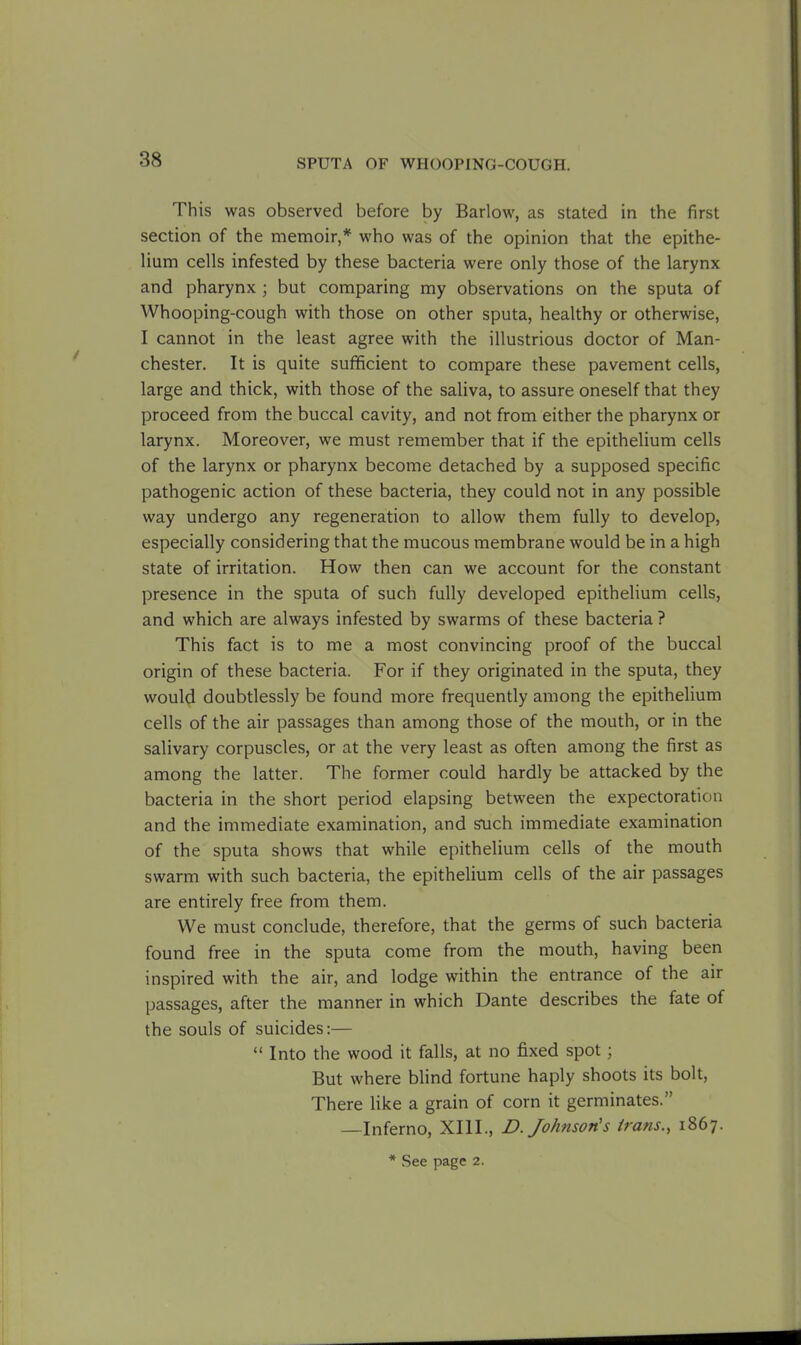 This was observed before by Barlow, as stated in the first section of the memoir,* who was of the opinion that the epithe- lium cells infested by these bacteria were only those of the larynx and pharynx ; but comparing my observations on the sputa of Whooping-cough with those on other sputa, healthy or otherwise, I cannot in the least agree with the illustrious doctor of Man- chester. It is quite sufficient to compare these pavement cells, large and thick, with those of the saliva, to assure oneself that they proceed from the buccal cavity, and not from either the pharynx or larynx. Moreover, we must remember that if the epithelium cells of the larynx or pharynx become detached by a supposed specific pathogenic action of these bacteria, they could not in any possible way undergo any regeneration to allow them fully to develop, especially considering that the mucous membrane would be in a high state of irritation. How then can we account for the constant presence in the sputa of such fully developed epithelium cells, and which are always infested by swarms of these bacteria ? This fact is to me a most convincing proof of the buccal origin of these bacteria. For if they originated in the sputa, they would doubtlessly be found more frequently among the epithelium cells of the air passages than among those of the mouth, or in the salivary corpuscles, or at the very least as often among the first as among the latter. The former could hardly be attacked by the bacteria in the short period elapsing between the expectoration and the immediate examination, and such immediate examination of the sputa shows that while epithelium cells of the mouth swarm with such bacteria, the epithelium cells of the air passages are entirely free from them. We must conclude, therefore, that the germs of such bacteria found free in the sputa come from the mouth, having been inspired with the air, and lodge within the entrance of the air passages, after the manner in which Dante describes the fate of the souls of suicides:— “ Into the wood it falls, at no fixed spot; But where blind fortune haply shoots its bolt, There like a grain of corn it germinates.” —Inferno, XIII., D. Johnson's irans., 1867. * See page 2.
