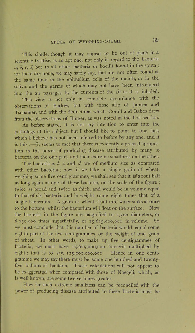 This simile, though it may appear to be out of place in a scientific treatise, is an apt one, not only in regard to the bacteria а, b, c, d, but to all other bacteria or bacilli found in the sputa ; for there are none, we may safely say, that are not often found at the same time in the epithelium cells of the mouth, or in the saliva, and the germs of which may not have been introduced into the air passages by the currents of the air as it is inhaled. This view is not only in complete accordance with the observations of Barlow, but with those also of Jansen and Tschamer, and with the deductions which Cornil and Babes drew from the observations of Burger, as was noted in the first section. As before stated, it is not my intention to enter into the pathology of the subject, but I should like to point to one fact, which I believe has not been referred to before by any one, and it is this :—(it seems to me) that there is evidently a great dispropor- tion in the power of producing disease attributed by many to bacteria on the one part, and their extreme smallness on the other. The bacteria a, b, c, and d are of medium size as compared with other bacteria ; now if we take a single grain of wheat, weighing some five centi-grammes, we shall see that it isFabout half as long again as one of these bacteria, on the scale of the figure ; twice as broad and twice as thick, and would be in volume equal to that of six bacteria, and in weight some eight times that of a single bacterium. A grain of wheat if put into water sinks at once to the bottom, whilst the bacterium will float on the surface. Now the bacteria in the figure are magnified to 2,500 diameters, or б, 250,000 times superficially, or 15,625,000,000 in volume. So we must conclude that this number of bacteria would equal some eighth part of the five centigrammes, or the weight of one grain of wheat. In other words, to make up five centigrammes of bacteria, we must have 15,625,000,000 bacteria multiplied by eight; that is to say, 125,000,000,000. Hence in one centi- . gramme we may say there must be some one hundred and twenty- five billions of bacteria. These calculations will not appear to be exaggerated when compared with those of Naegeli, which, as is well known, are some twelve times greater. How far such extreme smallness can be reconciled with the power of producing disease attributed to these bacteria must be