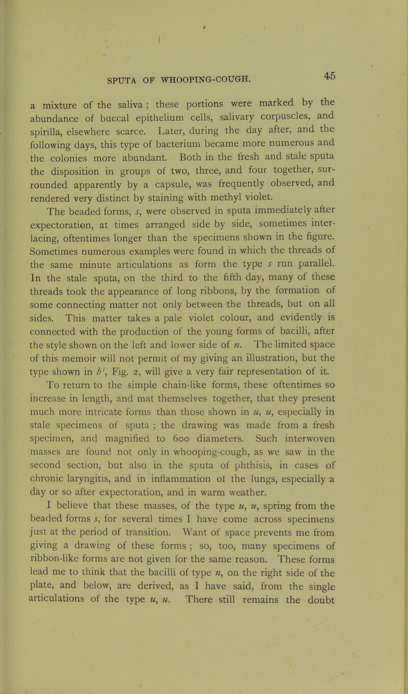 a mixture of the saliva; these portions were marked by the abundance of buccal epithelium cells, salivary corpuscles, and spirilla, elsewhere scarce. Later, during the day after, and the following days, this type of bacterium became more numerous and the colonies more abundant. Both in the fresh and stale sputa the disposition in groups of two, three, and four together, sur- rounded apparently by a capsule, was frequently observed, and rendered very distinct by staining with methyl violet. The beaded forms, .y, were observed in sputa immediately after expectoration, at times arranged side by side, sometimes inter- lacing, oftentimes longer than the specimens shown in the figure. Sometimes numerous examples were found in which the threads of the same minute articulations as form the type s run parallel. In the stale sputa, on the third to the fifth day, many of these threads took the appearance of long ribbons, by the formation of some connecting matter not only between the threads, but on all sides. This matter takes a pale violet colour, and evidently is connected with the production of the young forms of bacilli, after the style shown on the left and lower side of n. The limited space of this memoir will not permit of my giving an illustration, but the type shown in b1, Fig. 2, will give a very fair representation of it. To return to the simple chain-like forms, these oftentimes so increase in length, and mat themselves together, that they present much more intricate forms than those shown in u, u, especially in stale specimens of sputa ; the drawing was made from a fresh specimen, and magnified to 600 diameters. Such interwoven masses are found not only in whooping-cough, as we saw in the second section, but also in the sputa of phthisis, in cases of chronic laryngitis, and in inflammation ol the lungs, especially a day or so after expectoration, and in warm weather. I believe that these masses, of the type u, u, spring from the beaded forms s, for several times I have come across specimens just at the period of transition. Want of space prevents me from giving a drawing of these forms ; so, too, many specimens of ribbon-like forms are not given for the same reason. These forms lead me to think that the bacilli of type n, on the right side of the plate, and below, are derived, as I have said, from the single articulations of the type u, u. There still remains the doubt