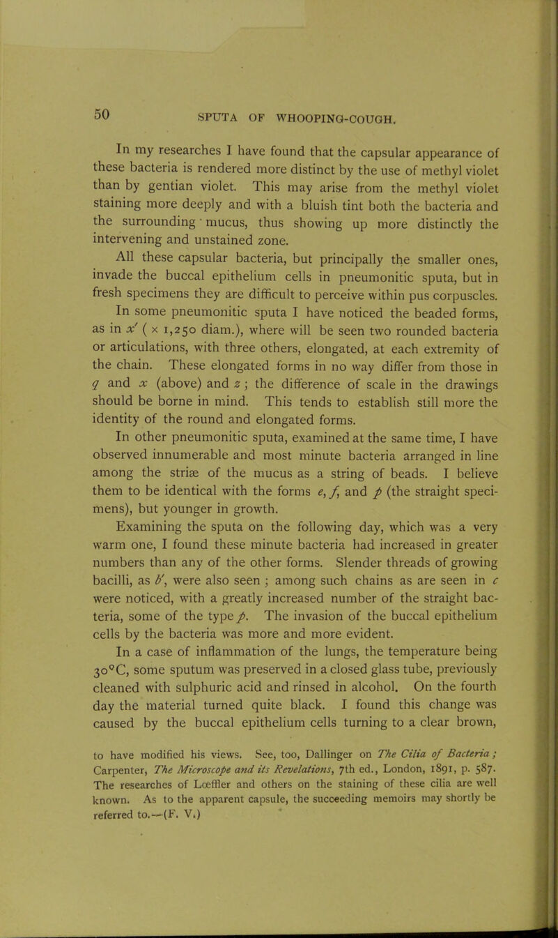 In my researches ] have found that the capsular appearance of these bacteria is rendered more distinct by the use of methyl violet than by gentian violet. This may arise from the methyl violet staining more deeply and with a bluish tint both the bacteria and the surrounding' mucus, thus showing up more distinctly the intervening and unstained zone. All these capsular bacteria, but principally the smaller ones, invade the buccal epithelium cells in pneumonitic sputa, but in fresh specimens they are difficult to perceive within pus corpuscles. In some pneumonitic sputa I have noticed the beaded forms, as in x ( x 1,250 diam.), where will be seen two rounded bacteria or articulations, with three others, elongated, at each extremity of the chain. These elongated forms in no way differ from those in q and x (above) and z ; the difference of scale in the drawings should be borne in mind. This tends to establish still more the identity of the round and elongated forms. In other pneumonitic sputa, examined at the same time, I have observed innumerable and most minute bacteria arranged in line among the striae of the mucus as a string of beads. I believe them to be identical with the forms e, f and p (the straight speci- mens), but younger in growth. Examining the sputa on the following day, which wras a very warm one, I found these minute bacteria had increased in greater numbers than any of the other forms. Slender threads of growing bacilli, as b', were also seen ; among such chains as are seen in c were noticed, with a greatly increased number of the straight bac- teria, some of the type p. The invasion of the buccal epithelium cells by the bacteria was more and more evident. In a case of inflammation of the lungs, the temperature being 3o0C, some sputum was preserved in a closed glass tube, previously cleaned with sulphuric acid and rinsed in alcohol. On the fourth day the material turned quite black. I found this change was caused by the buccal epithelium cells turning to a clear brown, to have modified his views. See, too, Dallinger on The Cilia of Bacteria ; Carpenter, The Microscope and its Revelations, 7th ed., London, 1891, p. 587. The researches of Loeffler and others on the staining of these cilia are well known. As to the apparent capsule, the succeeding memoirs may shortly be referred to.--(F. V.)