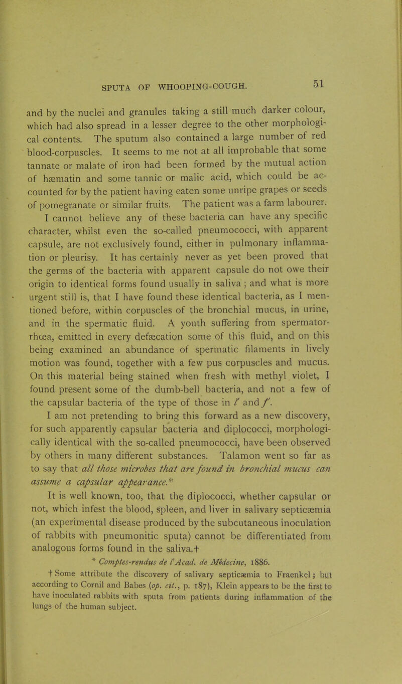 and by the nuclei and granules taking a still much darker colour, which had also spread in a lesser degree to the other morphologi- cal contents. The sputum also contained a large number of red blood-corpuscles. It seems to me not at all improbable that some tannate or malate of iron had been formed by the mutual action of haematin and some tannic or malic acid, which could be ac- counted for by the patient having eaten some unripe grapes or seeds of pomegranate or similar fruits. The patient was a farm labourer. I cannot believe any of these bacteria can have any specific character, whilst even the so-called pneumococci, with apparent capsule, are not exclusively found, either in pulmonary inflamma- tion or pleurisy. It has certainly never as yet been proved that the germs of the bacteria with apparent capsule do not owe their origin to identical forms found usually in saliva ; and what is more urgent still is, that I have found these identical bacteria, as I men- tioned before, within corpuscles of the bronchial mucus, in urine, and in the spermatic fluid. A youth suffering from spermator- rhoea, emitted in every defsecation some of this fluid, and on this being examined an abundance of spermatic filaments in lively motion was found, together with a few pus corpuscles and mucus. On this material being stained when fresh with methyl violet, I found present some of the dumb-bell bacteria, and not a few of the capsular bacteria of the type of those in l' and f. I am not pretending to bring this forward as a new discovery, for such apparently capsular bacteria and diplococci, morphologi- cally identical with the so-called pneumococci, have been observed by others in many different substances. Talamon went so far as to say that all those microbes that are found in bronchial mucus can assume a capsular appearance.* It is well known, too, that the diplococci, whether capsular or not, which infest the blood, spleen, and liver in salivary septicaemia (an experimental disease produced by the subcutaneous inoculation of rabbits with pneumonitic sputa) cannot be differentiated from analogous forms found in the saliva.t * Comptes-rendus de l'Acad, de Medecine, 1886. t Some attribute the discovery of salivary septicaemia to Fraenkel; but according to Cornil and Babes {op. cit., p. 187), Klein appears to be the first to have inoculated rabbits with sputa from patients during inflammation of the lungs of the human subject.