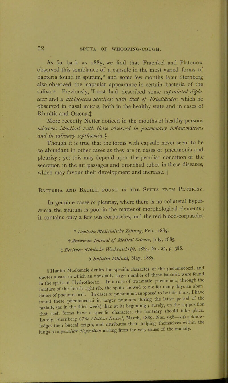 As far back as 1885, we find that Fraenkel and Platonow observed this semblance of a capsule in the most varied forms of bacteria found in sputum,'* * * § and some few months later Sternberg also observed the capsular appearance in certain bacteria of the saliva.t Previously, Thost had described some capsulated diplo- cocci and a diplococcus identical with that of Fried lander, which he observed in nasal mucus, both in the healthy state and in cases of Rhinitis and Ozaena.^; More recently Netter noticed in the mouths of healthy persons microbes identical with those observed in pulmonary inflammations and in salivary septiccemia. § Though it is true that the forms with capsule never seem to be so abundant in other cases as they are in cases of pneumonia and pleurisy ; yet this may depend upon the peculiar condition of the secretion in the air passages and bronchial tubes in these diseases, which may favour their development and increase. || Bacteria and Bacilli found in the Sputa from Pleurisy. In genuine cases of pleurisy, where there is no collateral hyper- gemia, the sputum is poor in the matter of morphological elements ; it contains only a few pus corpuscles, and the red blood-corpuscles * Deutsche Medicinische Zeitung, Feb., 1885. % t American Journal of Medical Science, July, 1885. + Berliner Kltnische Wochenschrift, 1884, No. 25, p. 388. § Bulletin Mkdical, May, 1887. || Hunter Mackenzie denies the specific character of the pneumococci, and quotes a case in which an unusually large number of these bacteria were found in the sputa ot Hydrothorax. In a case of traumatic pneumonia, through the fracture of the fourth right rib, the sputa showed to me for many days an abun- dance of pneumococci. In cases of pneumonia supposed to be infectious, I have found these pneumococci in larger numbers during the latter period of the malady (as in the third week) than at its beginning ; surely, on the supposition that such forms have a specific character, the contrary should take place. Lately, Sternberg {The Medical Record, March, 1889, Nos. 958—59) acknow- ledges their buccal origin, and attributes their lodging themselves within the lungs to a peculiar disposition arising from the very cause of the malady.