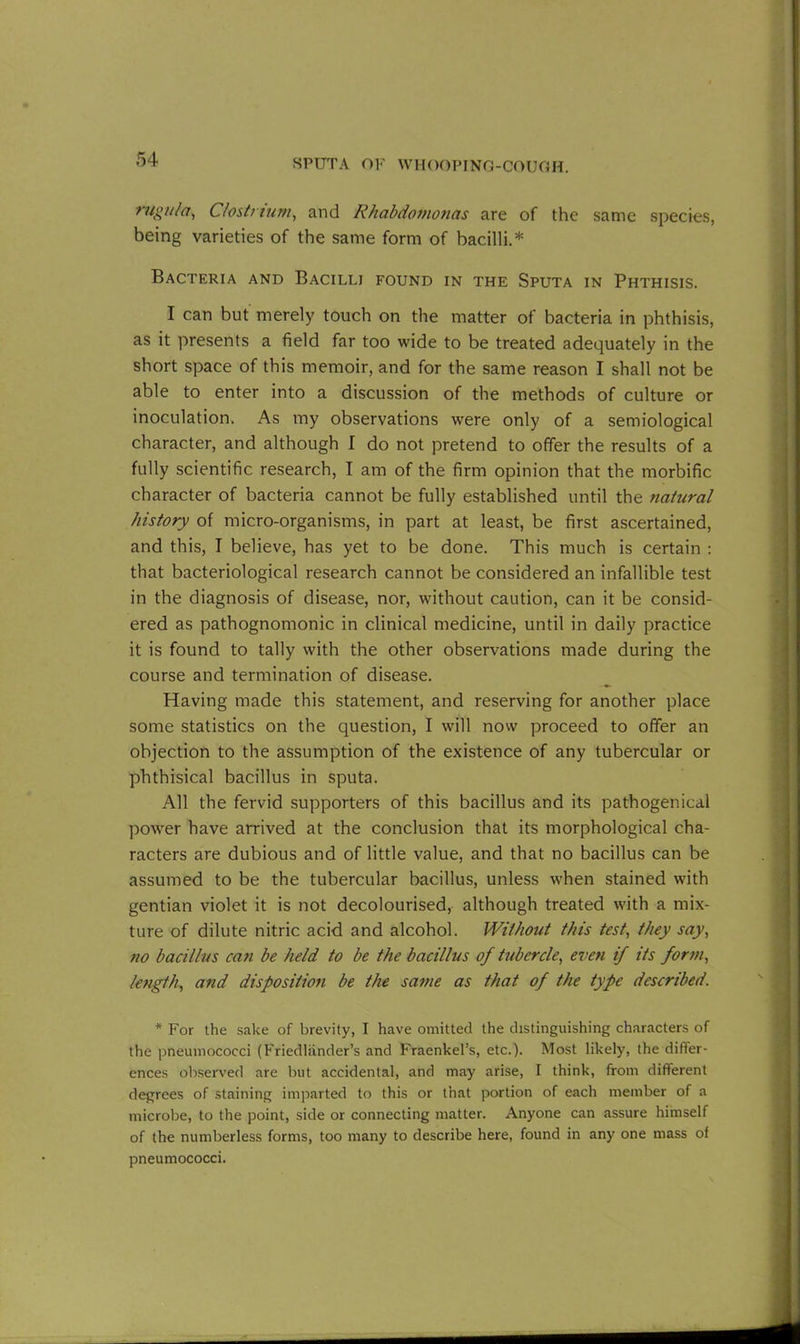 rugu/a, C/ostnum, and Rhabdomonas are of the same species, being varieties of the same form of bacilli.* Bacteria and Bacilli found in the Sputa in Phthisis. I can but merely touch on the matter of bacteria in phthisis, as it presents a field far too wide to be treated adequately in the short space of this memoir, and for the same reason I shall not be able to enter into a discussion of the methods of culture or inoculation. As my observations were only of a semiological character, and although I do not pretend to offer the results of a fully scientific research, I am of the firm opinion that the morbific character of bacteria cannot be fully established until the natural history of micro-organisms, in part at least, be first ascertained, and this, I believe, has yet to be done. This much is certain : that bacteriological research cannot be considered an infallible test in the diagnosis of disease, nor, without caution, can it be consid- ered as pathognomonic in clinical medicine, until in daily practice it is found to tally with the other observations made during the course and termination of disease. Having made this statement, and reserving for another place some statistics on the question, I will now proceed to offer an objection to the assumption of the existence of any tubercular or phthisical bacillus in sputa. All the fervid supporters of this bacillus and its pathogenical power have arrived at the conclusion that its morphological cha- racters are dubious and of little value, and that no bacillus can be assumed to be the tubercular bacillus, unless when stained with gentian violet it is not decolourised, although treated with a mix- ture of dilute nitric acid and alcohol. Without this test, they say, no bacillus can be held to be the bacillus of tubercle, even if its form, length, and disposition be the same as that of the type described. * For the sake of brevity, I have omitted the distinguishing characters of the pneumococci (Friedliinder’s and Fraenkel’s, etc.). Most likely, the differ- ences observed are but accidental, and may arise, I think, from different degrees of staining imparted to this or that portion of each member of a microbe, to the point, side or connecting matter. Anyone can assure himself of the numberless forms, too many to describe here, found in any one mass of pneumococci.