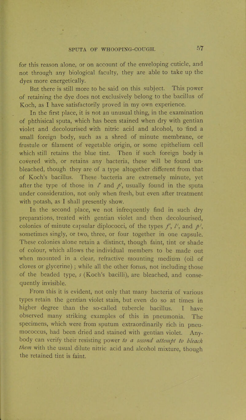 for this reason alone, or on account of the enveloping cuticle, and not through any biological faculty, they are able to take up the dyes more energetically. But there is still more to be said on this subject. This power of retaining the dye does not exclusively belong to the bacillus of Koch, as I have satisfactorily proved in my own experience. In the first place, it is not an unusual thing, in the examination of phthisical sputa, which has been stained when dry with gentian violet and decolourised with nitric acid and alcohol, to find a small foreign body, such as a shred of minute membrane, or frustule or filament of vegetable origin, or some epithelium cell which still retains the blue tint. Then if such foreign body is covered with, or retains any bacteria, these will be found un- bleached, though they are of a type altogether different from that of Koch’s bacillus. These bacteria are extremely minute, yet after the type of those in l' and p', usually found in the sputa under consideration, not only when fresh, but even after treatment with potash, as I shall presently show. In the second place, we not infrequently find in such dry preparations, treated with gentian violet and then decolourised, colonies of minute capsular diplococci, of the types /', and p1, sometimes singly, or two, three, or four together in one capsule. These colonies alone retain a distinct, though faint, tint or shade of colour, which allows the individual members to be made out when mounted in a clear, refractive mounting medium (oil of cloves or glycerine); while all the other forms, not including those of the beaded type, s (Koch’s bacilli), are bleached, and conse- quently invisible. From this it is evident, not only that many bacteria of various types retain the gentian violet stain, but even do so at times in higher degree than the so-called tubercle bacillus. I have observed many striking examples of this in pneumonia. The specimens, which were from sputum extraordinarily rich in pneu- mococcus, had been dried and stained with gentian violet. Any- body can verify their resisting power to a second attempt to bleach them with the usual dilute nitric acid and alcohol mixture, though the retained tint is faint.