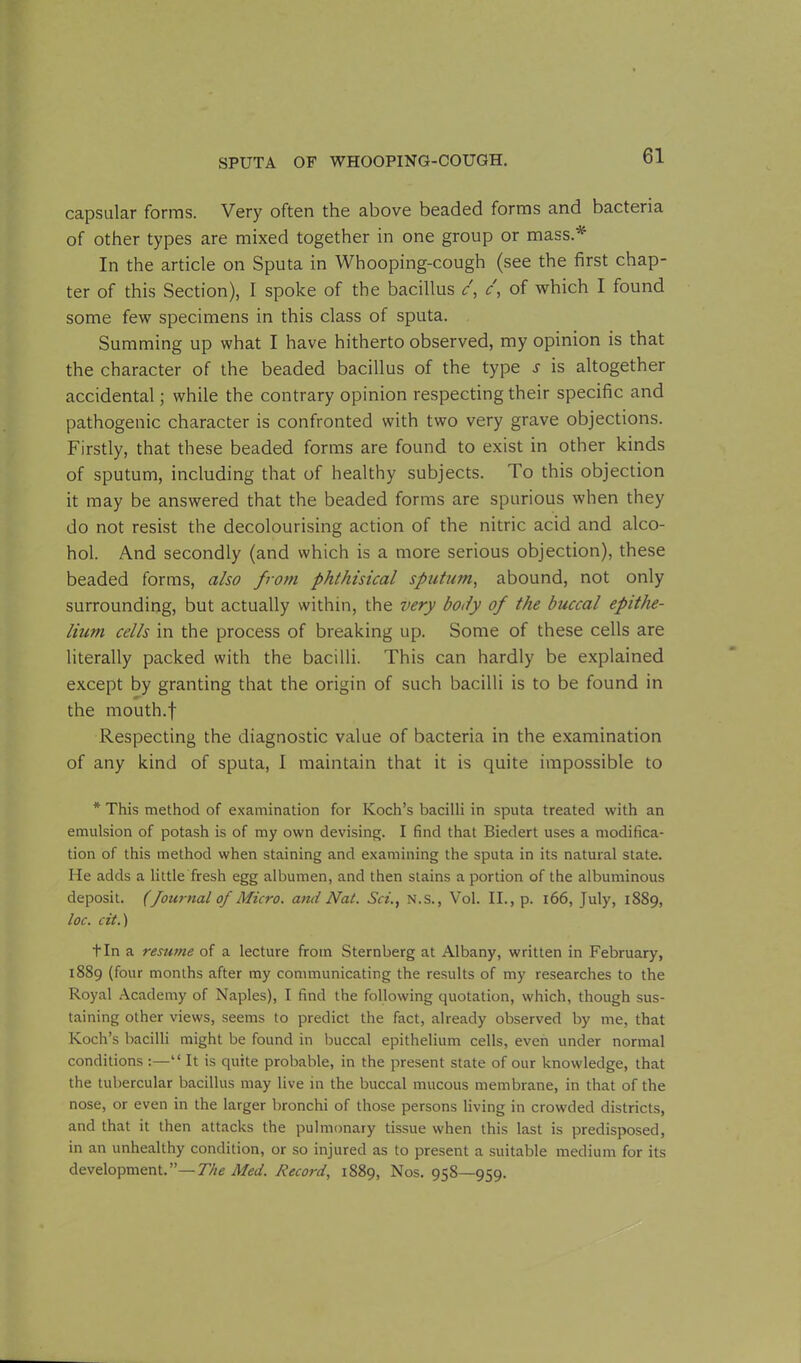 capsular forms. Very often the above beaded forms and bacteria of other types are mixed together in one group or mass.*' In the article on Sputa in Whooping-cough (see the first chap- ter of this Section), I spoke of the bacillus c, c, of which I found some few specimens in this class of sputa. Summing up what I have hitherto observed, my opinion is that the character of the beaded bacillus of the type s is altogether accidental; while the contrary opinion respecting their specific and pathogenic character is confronted with two very grave objections. Firstly, that these beaded forms are found to exist in other kinds of sputum, including that of healthy subjects. To this objection it may be answered that the beaded forms are spurious when they do not resist the decolourising action of the nitric acid and alco- hol. And secondly (and which is a more serious objection), these beaded forms, also from phthisical sputum, abound, not only surrounding, but actually within, the very body of the buccal epithe- lium cells in the process of breaking up. Some of these cells are literally packed with the bacilli. This can hardly be explained except by granting that the origin of such bacilli is to be found in the mouth.f Respecting the diagnostic value of bacteria in the examination of any kind of sputa, I maintain that it is quite impossible to * This method of examination for Koch’s bacilli in sputa treated with an emulsion of potash is of my own devising. I find that Biedert uses a modifica- tion of this method when staining and examining the sputa in its natural state. He adds a little fresh egg albumen, and then stains a portion of the albuminous deposit. (fournal of Micro, and Nat. Sci., N.S., Vol. II., p. 166, Tuly, 1889, toe. cit.) tin a resume of a lecture from Sternberg at Albany, written in February, 1889 (four months after my communicating the results of my researches to the Royal Academy of Naples), I find the following quotation, which, though sus- taining other views, seems to predict the fact, already observed by me, that Koch’s bacilli might be found in buccal epithelium cells, even under normal conditions :—“ It is quite probable, in the present state of our knowledge, that the tubercular bacillus may live in the buccal mucous membrane, in that of the nose, or even in the larger bronchi of those persons living in crowded districts, and that it then attacks the pulmonary tissue when this last is predisposed, in an unhealthy condition, or so injured as to present a suitable medium for its development.”—The Med. Record, 1889, Nos. 958—959.
