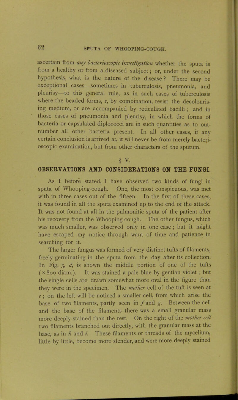 ascertain from any bacterioscopic investigation whether the sputa is from a healthy or from a diseased subject; or, under the second hypothesis, what is the nature of the disease ? There may be exceptional cases—sometimes in tuberculosis, pneumonia, and pleurisy—to this general rule, as in such cases of tuberculosis where the beaded forms, s, by combination, resist the decolouris- ing medium, or are accompanied by reticulated bacilli; and in those cases of pneumonia and pleurisy, in which the forms of bacteria or capsulated diplococci are in such quantities as to out- number all other bacteria present. In all other cases, if any certain conclusion is arrived at, it will never be from merely bacteri- oscopic examination, but from other characters of the sputum, § v. OBSERVATIONS AND CONSIDERATIONS ON THE FUNGI. As I before stated, I have observed two kinds of fungi in sputa of Whooping-cough. One, the most conspicuous, was met with in three cases out of the fifteen. In the first of these cases, it was found in all the sputa examined up to the end of the attack. It was not found at all in the pulmonitic sputa of the patient after his recovery from the Whooping-cough. The other fungus, which was much smaller, was observed only in one case ; but it might have escaped my notice through want of time and patience in searching for it. The larger fungus was formed of very distinct tufts of filaments, freely germinating in the sputa from the day after its collection. In Fig. 3, d, is shown the middle portion of one of the tufts (x8oo diam.). It was stained a pale blue by gentian violet; but the single cells are drawn somewhat more oval in the figure than they were in the specimen. The mother cell of the tuft is seen at e ; on the left will be noticed a smaller cell, from which arise the base of two filaments, partly seen in / and g. Between the cell and the base of the filaments there was a small granular mass more deeply stained than the rest. On the right of the mother-cell two filaments branched out directly, with the granular mass at the base, as in h and i. These filaments or threads of the mycelium, little by little, become more slender, and were more deeply stained