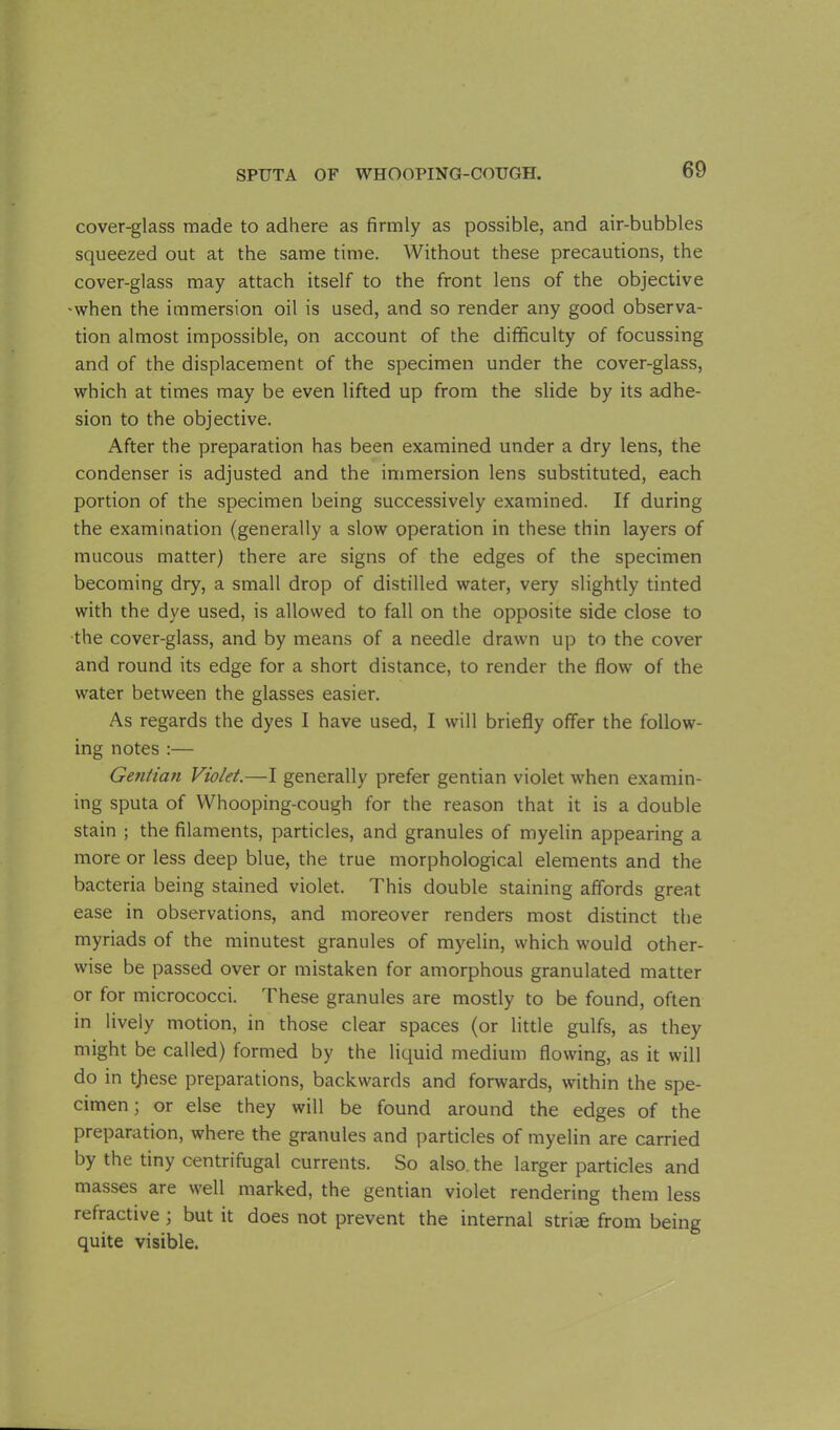 cover-glass made to adhere as firmly as possible, and air-bubbles squeezed out at the same time. Without these precautions, the cover-glass may attach itself to the front lens of the objective -when the immersion oil is used, and so render any good observa- tion almost impossible, on account of the difficulty of focussing and of the displacement of the specimen under the cover-glass, which at times may be even lifted up from the slide by its adhe- sion to the objective. After the preparation has been examined under a dry lens, the condenser is adjusted and the immersion lens substituted, each portion of the specimen being successively examined. If during the examination (generally a slow operation in these thin layers of mucous matter) there are signs of the edges of the specimen becoming dry, a small drop of distilled water, very slightly tinted with the dye used, is allowed to fall on the opposite side close to the cover-glass, and by means of a needle drawn up to the cover and round its edge for a short distance, to render the flow of the water between the glasses easier. As regards the dyes I have used, I will briefly offer the follow- ing notes :— Ge?itian Violet.—I generally prefer gentian violet when examin- ing sputa of Whooping-cough for the reason that it is a double stain ; the filaments, particles, and granules of myelin appearing a more or less deep blue, the true morphological elements and the bacteria being stained violet. This double staining affords great ease in observations, and moreover renders most distinct the myriads of the minutest granules of myelin, which would other- wise be passed over or mistaken for amorphous granulated matter or for micrococci. These granules are mostly to be found, often in lively motion, in those clear spaces (or little gulfs, as they might be called) formed by the liquid medium flowing, as it will do in tjiese preparations, backwards and forwards, within the spe- cimen ; or else they will be found around the edges of the preparation, where the granules and particles of myelin are carried by the tiny centrifugal currents. So also, the larger particles and masses are well marked, the gentian violet rendering them less refractive ; but it does not prevent the internal stride from being quite visible.