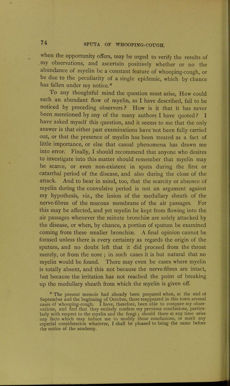 when the opportunity offers, may be urged to verify the results of my observations, and ascertain positively whether or no the abundance of myelin be a constant feature of whooping-cough, or be due to the peculiarity of a single epidemic, which by chance has fallen under my notice.* 1 o any thoughtful mind the question must arise, How could such an abundant flow of myelin, as I have described, fail to be noticed by preceding observers? How is it that it has never been mentioned by any of the many authors I have quoted ? I have asked myself this question, and it seems to me that the only answer is that either past examinations have'not been fully carried out, or that the presence of myelin has been treated as a fact of little importance, or else that casual phenomena has drawn me into error. Finally, I should recommend that anyone who desires to investigate into this matter should remember that myelin may be scarce, or even non-existent in sputa during the first or catarrhal period of the disease, and also during the close of the attack. And to bear in mind, too, that the scarcity or absence of myelin during the convulsive period is not an argument against my hypothesis, viz., the lesion of the medullary sheath of the nerve-fibres of the mucous membrane of the air passages. For this may be affected, and yet myelin be kept from flowing into the air passages whenever the minute bronchias are solely attacked by the disease, or when, by chance, a portion of sputum be examined coming from these smaller bronchise. A final opinion cannot be formed unless there is every certainty as regards the origin of the sputum, and no doubt left that it did proceed from the throat merely, or from the nose ; in such cases it is but natural that no myelin would be found. There may even be cases where myelin is totally absent, and this not because the nerve-fibres are intact, but because the irritation has not reached the point of breaking up the medullary sheath from which the myelin is given off. * The present memoir had already been prepared when, at the end of September and the beginning of October, there reappeared in this town several cases of whooping-cough. I have, therefore, been able to compare my obser- vations, and find that they entirely confirm my previous conclusions, particu- larly with respect to the myelin and the fungi; should there at any time arise any facts which may induce me to modify these conclusions, or merit any especial consideration whatever, I shall be pleased to bring the same before the notice of the academy.