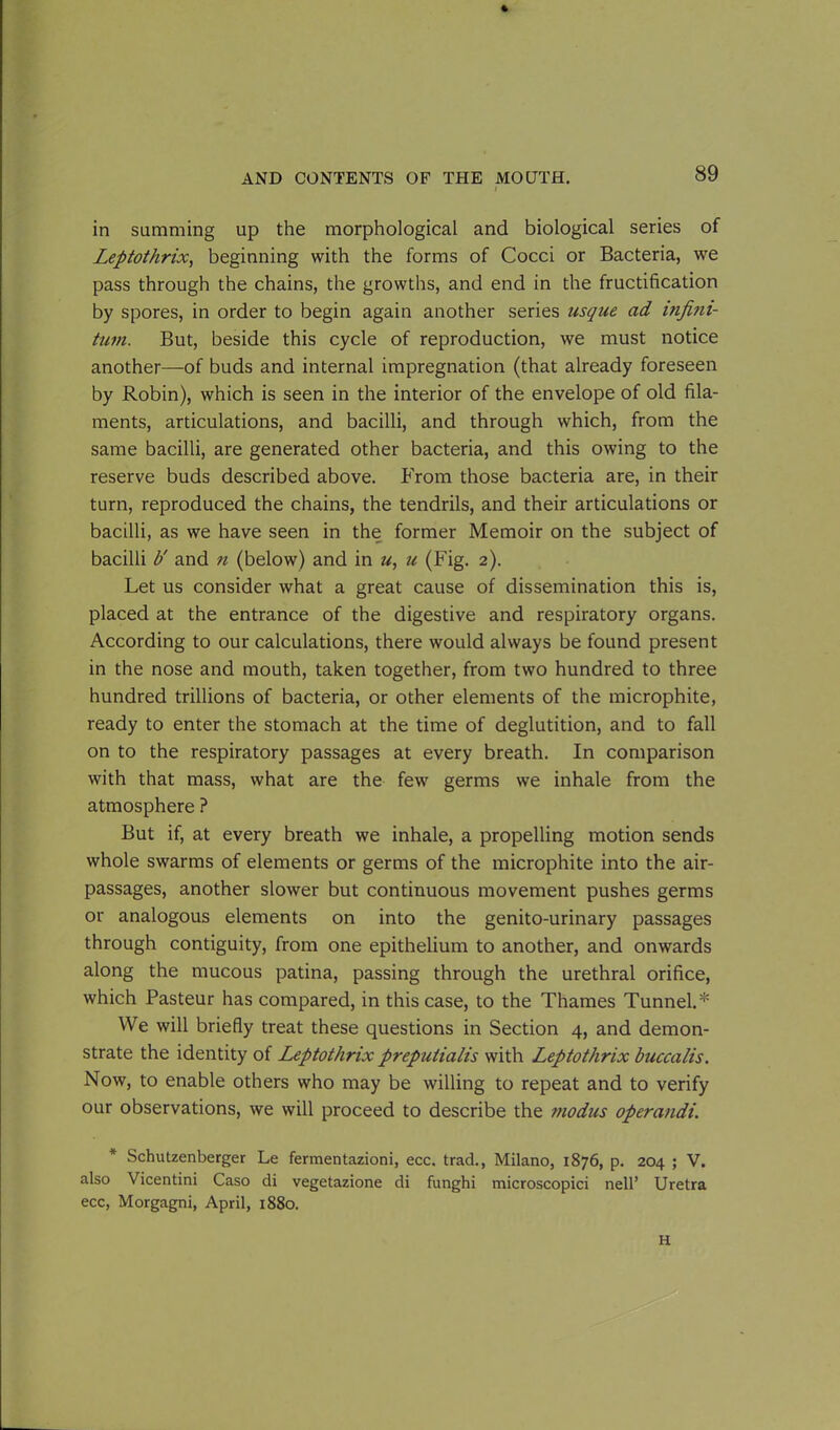 ft AND CONTENTS OF THE MOUTH. 89 I in summing up the morphological and biological series of Leptothrix, beginning with the forms of Cocci or Bacteria, we pass through the chains, the growths, and end in the fructification by spores, in order to begin again another series usque ad mfim- tum. But, beside this cycle of reproduction, we must notice another—of buds and internal impregnation (that already foreseen by Robin), which is seen in the interior of the envelope of old fila- ments, articulations, and bacilli, and through which, from the same bacilli, are generated other bacteria, and this owing to the reserve buds described above. From those bacteria are, in their turn, reproduced the chains, the tendrils, and their articulations or bacilli, as we have seen in the former Memoir on the subject of bacilli b' and n (below) and in u, u (Fig. 2). Let us consider what a great cause of dissemination this is, placed at the entrance of the digestive and respiratory organs. According to our calculations, there would always be found present in the nose and mouth, taken together, from two hundred to three hundred trillions of bacteria, or other elements of the microphite, ready to enter the stomach at the time of deglutition, and to fall on to the respiratory passages at every breath. In comparison with that mass, what are the few germs we inhale from the atmosphere ? But if, at every breath we inhale, a propelling motion sends whole swarms of elements or germs of the microphite into the air- passages, another slower but continuous movement pushes germs or analogous elements on into the genito-urinary passages through contiguity, from one epithelium to another, and onwards along the mucous patina, passing through the urethral orifice, which Pasteur has compared, in this case, to the Thames Tunnel.* We will briefly treat these questions in Section 4, and demon- strate the identity of Leptothrix prepuiialis with Leptothrix buccalis. Now, to enable others who may be willing to repeat and to verify our observations, we will proceed to describe the modus operandi. * Schutzenberger Le fermentazioni, ecc. trad., Milano, 1876, p. 204 ; V. also Vicentini Caso di vegetazione di funghi microscopici nell’ Uretra ecc, Morgagni, April, 1880. H