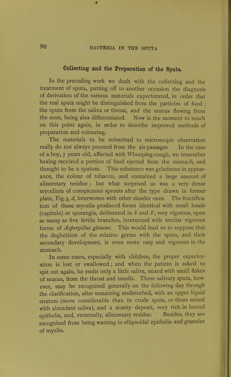 Collecting and the Preparation of the Sputa. In the preceding work we dealt with the collecting and the treatment of sputa, putting off to another occasion the diagnosis of derivation of the various materials expectorated, in order that the real sputa might be distinguished from the particles of food ; the sputa from the saliva or throat, and the mucus flowing from the nose, being also differentiated. Now is the moment to touch on this point again, in order to describe improved methods of preparation and colouring. The materials to be submitted to microscopic observation really do not always proceed from the air-passages. In the case of a boy, 7 years old, affected with Whooping-cough, we remember having received a portion of food ejected from the stomach, and thought to be a sputum. This substance was gelatinous in appear- ance, the colour of tobacco, and contained a large amount of alimentary residue; but what surprised us was a very dense mycelium of conspicuous sprouts after the type drawn in former plate, Fig. 3, d, interwoven with other slender ones. The fructifica- tion of these mycelia produced forms identical with small heads (capitula) or sporangia, delineated in k and k', very vigorous, upon as many as five fertile branches, intermixed with similar vigorous forms of Aspergillus glaucus. This would lead us to suppose that the deglutition of the relative germs with the sputa, and their secondary development, is even more easy and vigorous in the stomach. In some cases, especially with children, the proper expector- ation is lost or swallowed; and when the patient is asked to spit out again, he emits only a little saliva, mixed with small flakes of mucus, from the throat and tonsils. These salivary sputa, how- ever, may be recognised generally on the following day through the clarification, after remaining undisturbed, with an upper liquid stratum (more considerable than in crude sputa, or those mixed with abundant saliva), and a scanty deposit, very rich in buccal epithelia, and, eventually, alimentary residue. Besides, they are recognised from being wanting in ellipsoidal epithelia and granules of myelin.