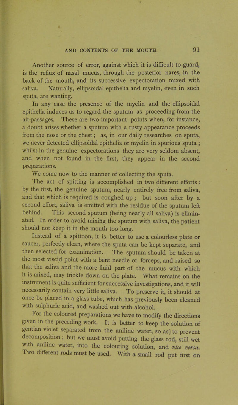 Another source of error, against which it is difficult to guard, is the reflux of nasal mucus, through the posterior nares, in the back of the mouth, and its successive expectoration mixed with saliva. Naturally, ellipsoidal epithelia and myelin, even in such sputa, are wanting. In any case the presence of the myelin and the ellipsoidal epithelia induces us to regard the sputum as proceeding from the air-passages. These are two important points when, for instance, a doubt arises whether a sputum with a rusty appearance proceeds from the nose or the chest; as, in our daily researches on sputa, we never detected ellipsoidal epithelia or myelin in spurious sputa; whilst in the genuine expectorations they are very seldom absent, and when not found in the first, they appear in the second preparations. We come now to the manner of collecting the sputa. The act of spitting is accomplished in two different efforts : by the first, the genuine sputum, nearly entirely free from saliva, and that which is required is coughed up ; but soon after by a second effort, saliva is emitted with the residue of the sputum left behind. This second sputum (being nearly all saliva) is elimin- ated. In order to avoid mixing the sputum with saliva, the patient should not keep it in the mouth too long. Instead of a spittoon, it is better to use a colourless plate or saucer, perfectly clean, where the sputa can be kept separate, and then selected for examination. The sputum should be taken at the most viscid point with a bent needle or forceps, and raised so that the saliva and the more fluid part of the mucus with which it is mixed, may trickle down on the plate. What remains on the instrument is quite sufficient for successive investigations, and it will necessarily contain very little saliva. To preserve it, it should at once be placed in a glass tube, which has previously been cleaned with sulphuric acid, and washed out with alcohol. For the coloured preparations we have to modify the directions given in the preceding work. It is better to keep the solution of gentian violet separated from the aniline water, so as] to prevent decomposition; but we must avoid putting the glass rod, still wet with aniline water, into the colouring solution, and vice versa. Two different rods must be used. With a small rod put first on