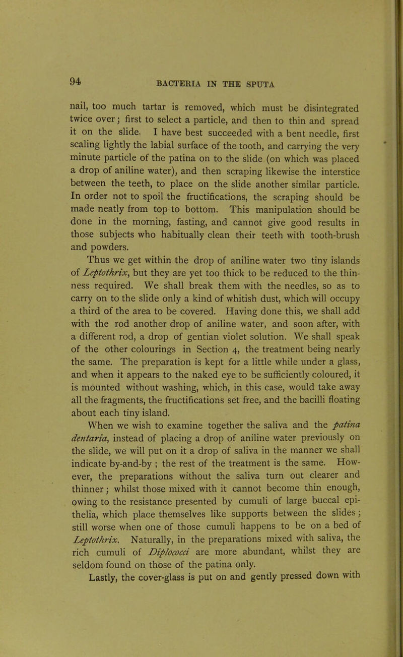 nail, too much tartar is removed, which must be disintegrated twice over; first to select a particle, and then to thin and spread it on the slide, I have best succeeded with a bent needle, first scaling lightly the labial surface of the tooth, and carrying the very minute particle of the patina on to the slide (on which was placed a drop of aniline water), and then scraping likewise the interstice between the teeth, to place on the slide another similar particle. In order not to spoil the fructifications, the scraping should be made neatly from top to bottom. This manipulation should be done in the morning, fasting, and cannot give good results in those subjects who habitually clean their teeth with tooth-brush and powders. Thus we get within the drop of aniline water two tiny islands of Leptothrix, but they are yet too thick to be reduced to the thin- ness required. We shall break them with the needles, so as to carry on to the slide only a kind of whitish dust, which will occupy a third of the area to be covered. Having done this, we shall add with the rod another drop of aniline water, and soon after, with a different rod, a drop of gentian violet solution. We shall speak of the other colourings in Section 4, the treatment being nearly the same. The preparation is kept for a little while under a glass, and when it appears to the naked eye to be sufficiently coloured, it is mounted without washing, which, in this case, would take away all the fragments, the fructifications set free, and the bacilli floating about each tiny island. When we wish to examine together the saliva and the patina dentaria, instead of placing a drop of aniline water previously on the slide, we will put on it a drop of saliva in the manner we shall indicate by-and-by ; the rest of the treatment is the same. How- ever, the preparations without the saliva turn out clearer and thinner; whilst those mixed with it cannot become thin enough, owing to the resistance presented by cumuli of large buccal epi- thelia, which place themselves like supports between the slides; still worse when one of those cumuli happens to be on a bed of Leptothrix. Naturally, in the preparations mixed with saliva, the rich cumuli of Diplococci are more abundant, whilst they are seldom found on those of the patina only. Lastly, the cover-glass is put on and gently pressed down with