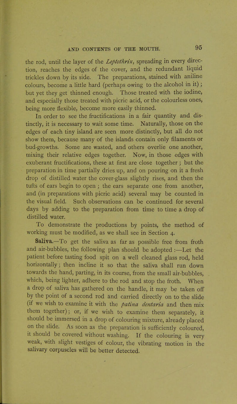 the rod, until the layer of the Leptothrix, spreading in every direc- tion, reaches the edges of the cover, and the redundant liquid trickles down by its side. The preparations, stained with aniline colours, become a little hard (perhaps owing to the alcohol in it); but yet they get thinned enough. Those treated with the iodine, and especially those treated with picric acid, or the colourless ones, being more flexible, become more easily thinned. In order to see the fructifications in a fair quantity and dis- tinctly, it is necessary to wait some time. Naturally, those on the edges of each tiny island are seen more distinctly, but all do not show them, because many of the islands contain only filaments or bud-growths. Some are wasted, and others overlie one another, mixing their relative edges together. Now, in those edges with exuberant fructifications, these at first are close together ; but the preparation in time partially dries up, and on pouring on it a fresh drop of distilled water the cover-glass slightly rises, and then the tufts of ears begin to open ; the ears separate one from another, and (in preparations with picric acid) several may be counted in the visual field. Such observations can be continued for several days by adding to the preparation from time to time a drop of distilled water. To demonstrate the productions by points, the method of working must be modified, as we shall see in Section 4. Saliva.—To get the saliva as far as possible free from froth and air-bubbles, the following plan should be adopted :—Let the patient before tasting food spit on a well cleaned glass rod, held horizontally; then incline it so that the saliva shall run down towards the hand, parting, in its course, from the small air-bubbles, which, being lighter, adhere to the rod and stop the froth. When a drop of saliva has gathered on the handle, it may be taken off by the point of a second rod and carried directly on to the slide (if we wish to examine it with the patina dentaria and then mix them together); or, if we wish to examine them separately, it should be immersed in a drop of colouring mixture, already placed on the slide. As soon as the preparation is sufficiently coloured, it should be covered without washing. If the colouring is very weak, with slight vestiges of colour, the vibrating motion in the salivary corpuscles will be better detected.